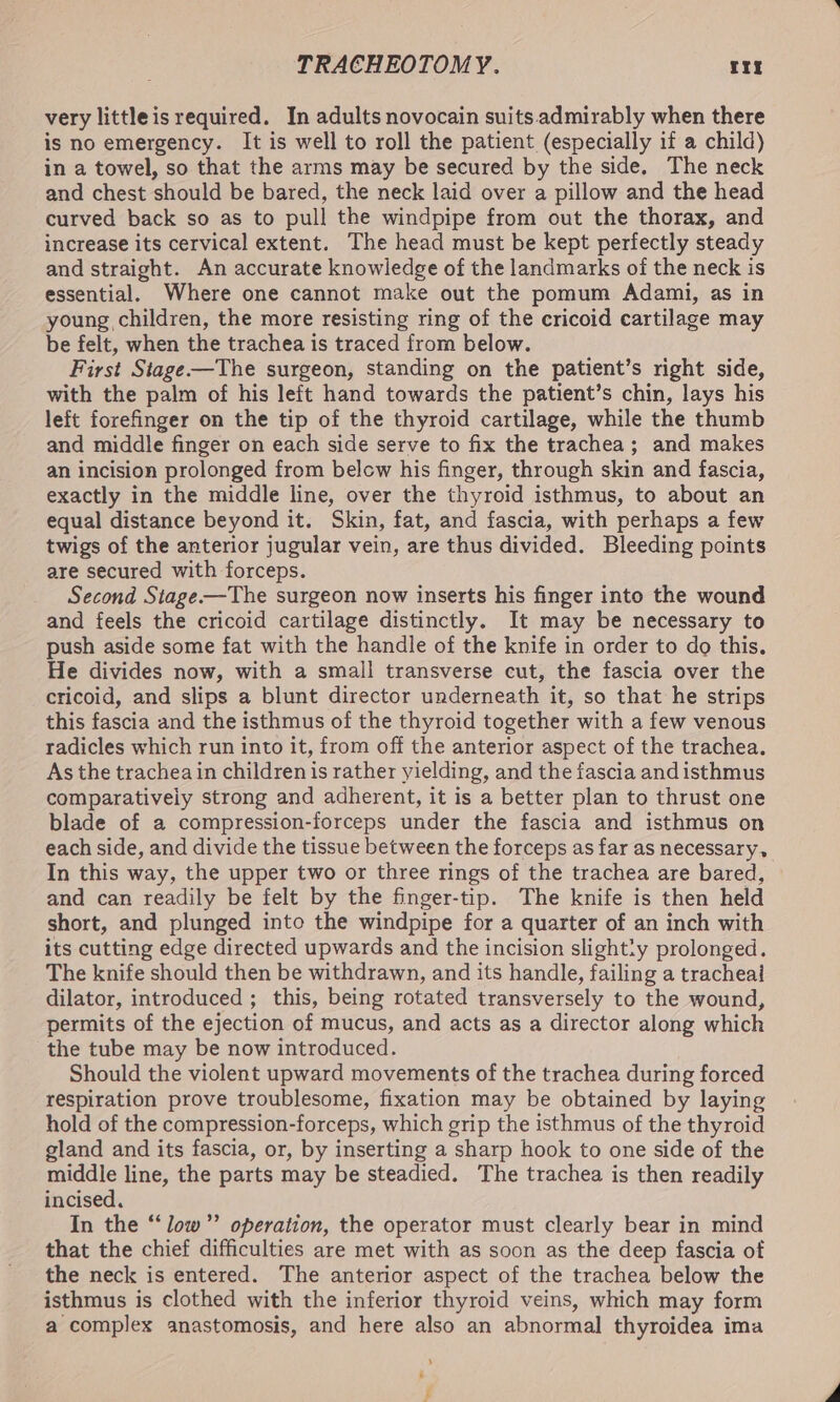 very little is required. In adults novocain suits admirably when there is no emergency. It is well to roll the patient (especially if a child) in a towel, so that the arms may be secured by the side, The neck and chest should be bared, the neck laid over a pillow and the head curved back so as to pull the windpipe from out the thorax, and increase its cervical extent. The head must be kept perfectly steady and straight. An accurate knowledge of the landmarks of the neck is essential. Where one cannot make out the pomum Adami, as in young children, the more resisting ring of the cricoid cartilage may be felt, when the trachea is traced from below. First Stage—The surgeon, standing on the patient’s right side, with the palm of his left hand towards the patient’s chin, lays his left forefinger on the tip of the thyroid cartilage, while the thumb and middle finger on each side serve to fix the trachea; and makes an incision prolonged from below his finger, through skin and fascia, exactly in the middle line, over the thyroid isthmus, to about an equal distance beyond it. Skin, fat, and fascia, with perhaps a few twigs of the anterior jugular vein, are thus divided. Bleeding points are secured with forceps. Second Stage——The surgeon now inserts his finger into the wound and feels the cricoid cartilage distinctly. It may be necessary to push aside some fat with the handle of the knife in order to do this. He divides now, with a small transverse cut, the fascia over the cricoid, and slips a blunt director underneath it, so that he strips this fascia and the isthmus of the thyroid together with a few venous radicles which run into it, from off the anterior aspect of the trachea. As the trachea in children is rather yielding, and the fascia and isthmus comparatively strong and adherent, it is a better plan to thrust one blade of a compression-forceps under the fascia and isthmus on each side, and divide the tissue between the forceps as far as necessary, In this way, the upper two or three rings of the trachea are bared, and can readily be felt by the finger-tip. The knife is then held short, and plunged into the windpipe for a quarter of an inch with its cutting edge directed upwards and the incision slighty prolonged. The knife should then be withdrawn, and its handle, failing a tracheal dilator, introduced ; this, being rotated transversely to the wound, permits of the ejection of mucus, and acts as a director along which the tube may be now introduced. Should the violent upward movements of the trachea during forced respiration prove troublesome, fixation may be obtained by laying hold of the compression-forceps, which grip the isthmus of the thyroid gland and its fascia, or, by inserting a sharp hook to one side of the middle line, the parts may be steadied. The trachea is then readily incised. In the “low” operation, the operator must clearly bear in mind that the chief difficulties are met with as soon as the deep fascia of the neck is entered. The anterior aspect of the trachea below the isthmus is clothed with the inferior thyroid veins, which may form a complex anastomosis, and here also an abnormal thyroidea ima - i