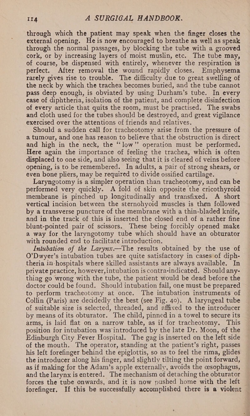 through which the patient may speak when the finger closes the external opening. He is now encouraged to breathe as well as speak through the normal passages, by blocking the tube with a grooved cork, or by increasing layers of moist muslin, etc. The tube may, of course, be dispensed with entirely, whenever the respiration is perfect. After removal the wound rapidly closes. Emphysema rarely gives rise to trouble. The difficulty due to great swelling of the neck by which the trachea becomes buried, and the tube cannot pass deep enough, is obviated by using Durham’s tube. In every case of diphtheria, isolation of the patient, and complete disinfection of every article that quits the room, must be practised. The swabs and cloth used for the tubes should be destroyed, and great vigilance exercised over the attentions of friends and relatives. Should a sudden call for tracheotomy arise from the pressure of a tumour, and one has reason to believe that the obstruction is direct and high in the neck, the “low” operation must be performed. Here again the importance of feeling the trachea, which is often displaced to one side, and also seeing that it is cleared of veins before opening, is to be remembered. In adults, a pair of strong shears, or even bone pliers, may be required to divide ossified cartilage. Laryngotomy is a simpler operation than tracheotomy, and can be performed very quickly. A fold of skin opposite ‘the cricothyroid membrane is pinched up longitudinally and transfixed. A short vertical incision between the sternohyoid muscles is then followed by a transverse puncture of the membrane with a thin-bladed knife, and in the track of this is inserted the closed end of a rather fine blunt-pointed pair of scissors. These being forcibly opened make a way for the laryngotomy tube which should have an obturator with rounded end to facilitate introduction. Intubation of the Larynx—The results obtained by the use of O’Dwyer’s intubation tubes are quite satisfactory in cases of diph- theria in hospitals where skilled assistants are always available. In private practice, however, intubation is contra-indicated. Should any- thing go wrong with the tube, the patient would be dead before the doctor could be found. Should intubation fail, one must be prepared to perform tracheotomy at once. The intubation instruments of Collin (Paris) are decidedly the best (see Fig. 40). A laryngeal tube of suitable size is selected, threaded, and affixed to the introducer by means of its obturator. The child, pinned in a towel to secure its arms, is laid flat on a narrow table, as if for tracheotomy. This position for intubation was’ introduced by the late Dr. Moon, of the Edinburgh City Fever Hospital. The gag is inserted on the left side of the mouth. The operator, standing at the patient’s right, passes his left forefinger behind the epiglottis, so as to feel the rima, glides the introducer along his finger, and slightly tilting the point forward, as if making for the Adam’s apple externally, avoids the cesophagus, and the larynx is entered. The mechanism of detaching the obturator forces the tube onwards, and it is now pushed home with the left forefinger, If this be successfully accomplished there is a violent