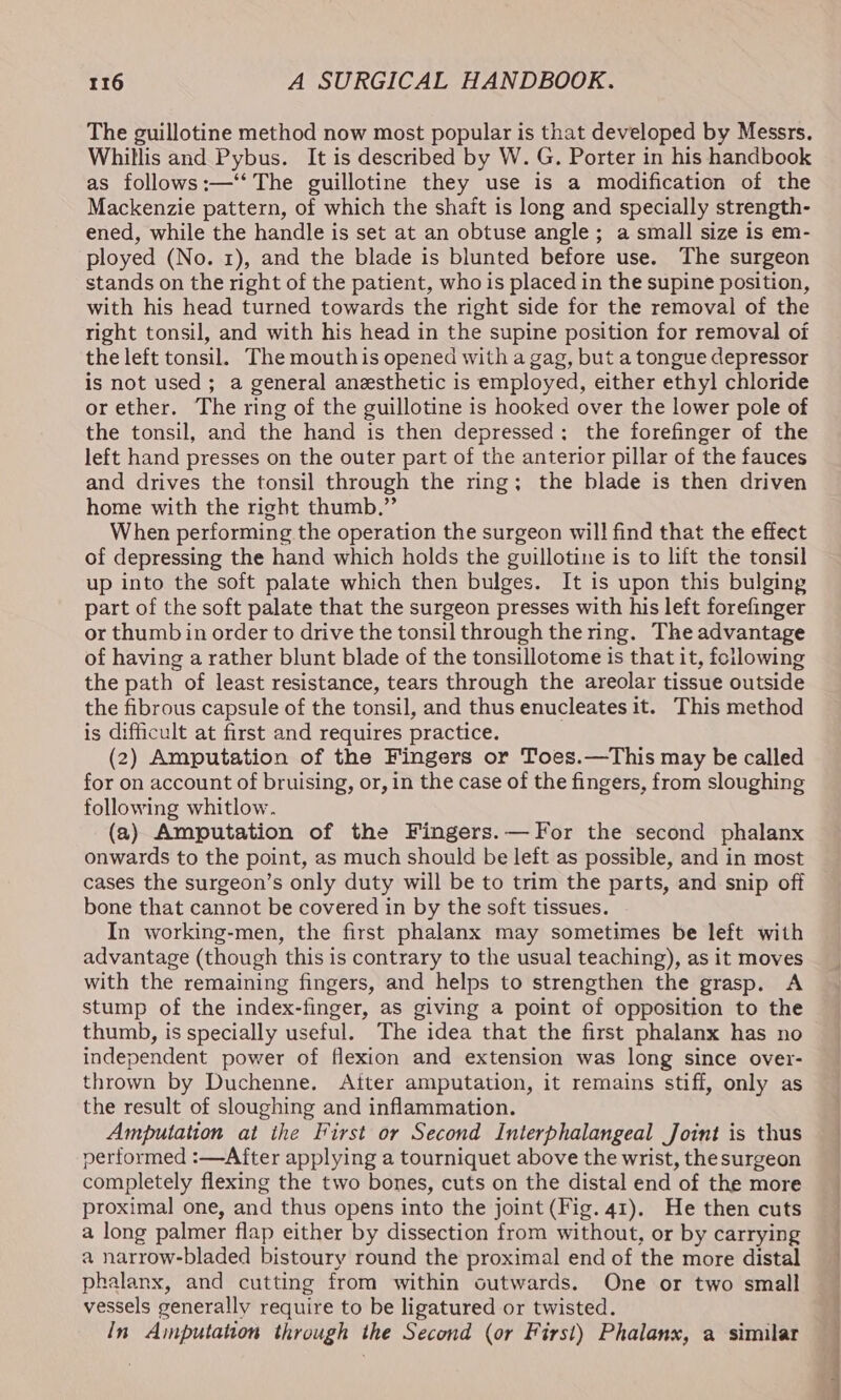 The guillotine method now most popular is that developed by Messrs. Whillis and Pybus. It is described by W. G. Porter in his handbook as follows:—‘‘ The guillotine they use is a modification of the Mackenzie pattern, of which the shait is long and specially strength- ened, while the handle is set at an obtuse angle ; a small size is em- ployed (No. 1), and the blade is blunted before use. The surgeon stands on the right of the patient, who is placed in the supine position, with his head turned towards the right side for the removal of the right tonsil, and with his head in the supine position for removal of the left tonsil. The mouthis opened with a gag, but a tongue depressor is not used; a general anesthetic is employed, either ethyl chloride orether. The ring of the guillotine is hooked over the lower pole of the tonsil, and the hand is then depressed; the forefinger of the left hand presses on the outer part of the anterior pillar of the fauces and drives the tonsil through the ring; the blade is then driven home with the right thumb.” When performing the operation the surgeon will find that the effect of depressing the hand which holds the guillotine is to lift the tonsil up into the soft palate which then bulges. It is upon this bulging part of the soft palate that the surgeon presses with his left forefinger or thumb in order to drive the tonsil through the ring. The advantage of having a rather blunt blade of the tonsillotome is that it, feilowing the path of least resistance, tears through the areolar tissue outside the fibrous capsule of the tonsil, and thus enucleates it. This method is difficult at first and requires practice. (2) Amputation of the Fingers or Toes.—This may be called for on account of bruising, or, in the case of the fingers, from sloughing following whitlow. (a) Amputation of the Fingers.— For the second phalanx onwards to the point, as much should be left as possible, and in most cases the surgeon’s only duty will be to trim the parts, and snip off bone that cannot be covered in by the soft tissues. In working-men, the first phalanx may sometimes be left with advantage (though this is contrary to the usual teaching), as it moves with the remaining fingers, and helps to strengthen the grasp. A stump of the index-finger, as giving a point of opposition to the thumb, is specially useful. The idea that the first phalanx has no independent power of flexion and extension was long since over- thrown by Duchenne. Atter amputation, it remains stiff, only as the result of sloughing and inflammation. Amputation at ihe First or Second Interphalangeal Joint is thus performed :—After applying a tourniquet above the wrist, the surgeon completely flexing the two bones, cuts on the distal end of the more proximal one, and thus opens into the joint (Fig. 41). He then cuts a long palmer flap either by dissection from without, or by carrying a narrow-bladed bistoury round the proximal end of the more distal phalanx, and cutting from within outwards. One or two small vessels generally require to be ligatured or twisted. In Amputation through the Second (or First) Phalanx, a similar se — ov