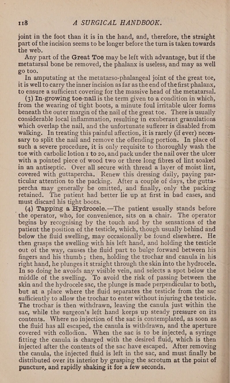 joint in the foot than it is in the hand, and, therefore, the straight the web. Any part of the Great Toe may be left with advantage, but if the metatarsal bone be removed, the phalanx is useless, and may as well go too. In amputating at the metatarso-phalangeal joint of the great toe, it is well to carry the inner incision as far as the end of the first phalanx, to ensure a sufficient covering for the massive head of the metatarsal. (3) In-growing toe-nailis the term given to a condition in which, from the wearing of tight boots, a minute foul irritable ulcer forms beneath the outer margin of the nail of the great toe. There is usually considerable local inflammation, resulting in exuberant granulations which overlap the nail, and the unfortunate sufferer is disabled from walking. In treating this painful affection, it is rarely (if ever) neces- sary to split the nail and remove the offending portion. In place of such a severe procedure, it is only requisite to thoroughly wash the toe with carbolic lotion 1 to 20, and pack under the nail over the ulcer with a pointed piece of wood two or three long fibres of lint soaked in an antiseptic. Over all secure with thread a layer of moist lint, covered with guttapercha, Renew this dressing daily, paying par- ticular attention to the packing. After a couple of days, the gutta- percha may generally be omitted, and finally, only the packing retained. The patient had better lie up at first in bad cases, and must discard his tight boots. _ (4) Tapping a Hydrocele.—The patient usually stands before the operator, who, for convenience, sits on a chair. The operator begins by recognising by the touch and by the sensations of the patient the position of the testicle, which, though usually behind and below the fluid swelling, may occasionally be found elsewhere. He then grasps the swelling with his left hand, and holding the testicle out of the way, causes the fluid part to bulge forward between his fingers and his thumb; then, holding the trochar and canula in his right hand, he plunges it straight through the skin into the hydrocele. In so doing he avoids any visible vein, and selects a spot below the middle of the swelling. To avoid the risk of passing between the skin and the hydrocele sac, the plunge is made perpendicular to both, but at a place where the fluid separates the testicle from the sac sufficiently to allow the trochar to enter without injuring the testicle. The trochar is then withdrawn, leaving the canula just within the sac, while the surgeon’s left hand keeps up steady pressure on its contents. Where no injection of the sac is contemplated, as soon as the fluid has all escaped, the canula is withdrawn, and the aperture covered with collodion. When the sac is to be injected, a syringe fitting the canula is charged with the desired fluid, which is then injected after the contents of the sac have escaped. After removing the canula, the injected fluid is left in the sac, and must finally be distributed over its interior by grasping the scrotum at the point of puncture, and rapidly shaking it for a few seconds.