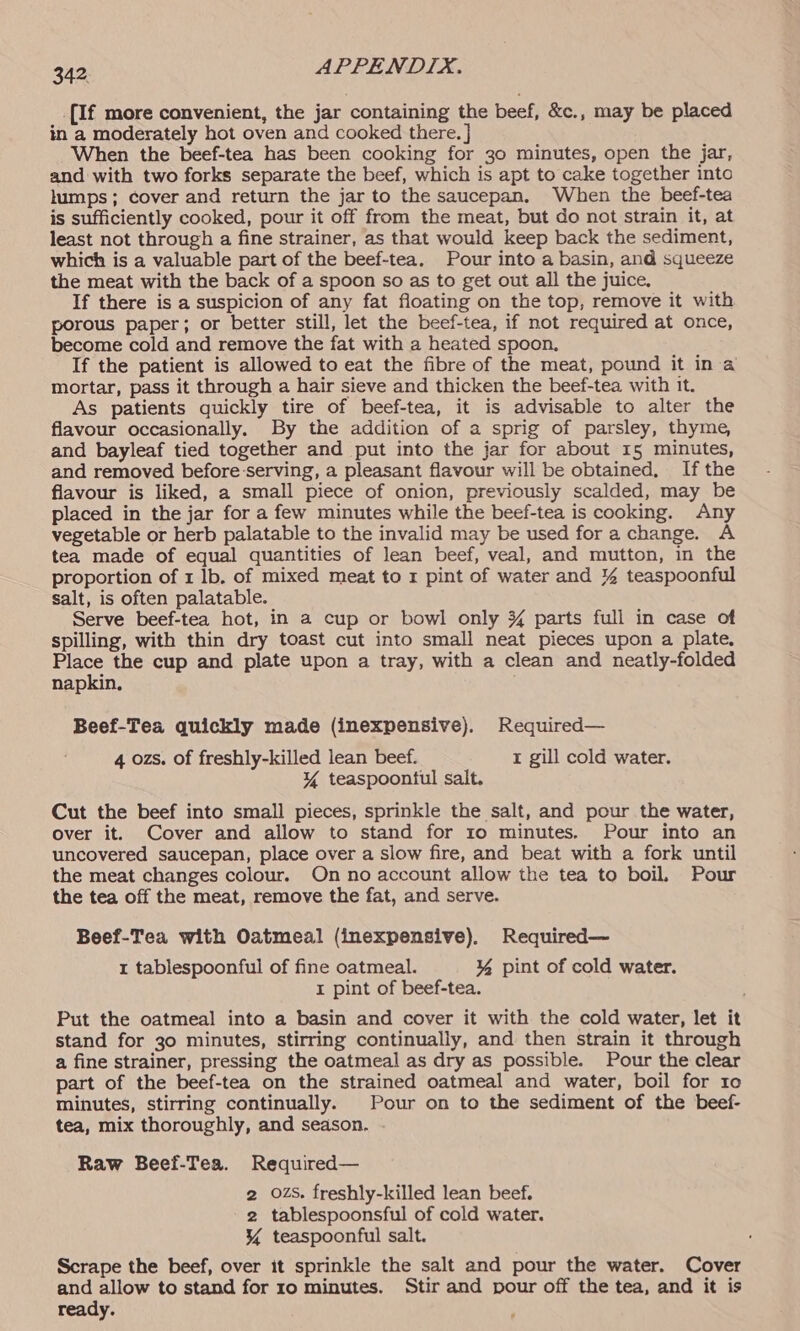 _{If more convenient, the jar containing the beef, &amp;c., may be placed in a moderately hot oven and cooked there. } When the beef-tea has been cooking for 30 minutes, open the jar, and with two forks separate the beef, which is apt to cake together into lumps; cover and return the jar to the saucepan. When the beef-tea is sufficiently cooked, pour it off from the meat, but do not strain it, at least not through a fine strainer, as that would keep back the sediment, which is a valuable part of the beef-tea. Pour into a basin, and squeeze the meat with the back of a spoon so as to get out all the juice. If there is a suspicion of any fat floating on the top, remove it with porous paper; or better still, let the beef-tea, if not required at once, become cold and remove the fat with a heated spoon, If the patient is allowed to eat the fibre of the meat, pound it in a mortar, pass it through a hair sieve and thicken the beef-tea with it. As patients quickly tire of beef-tea, it is advisable to alter the flavour occasionally. By the addition of a sprig of parsley, thyme, and bayleaf tied together and put into the jar for about 15 minutes, and removed before:serving, a pleasant flavour will be obtained, If the flavour is liked, a small piece of onion, previously scalded, may be placed in the jar for a few minutes while the beef-tea is cooking. Any vegetable or herb palatable to the invalid may be used for a change. A tea made of equal quantities of lean beef, veal, and mutton, in the proportion of 1 lb. of mixed meat to 1 pint of water and % teaspoonful salt, is often palatable. Serve beef-tea hot, in a cup or bowl only 3% parts full in case of spilling, with thin dry toast cut into small neat pieces upon a plate, Place the cup and plate upon a tray, with a clean and neatly-folded napkin, Beef-Tea quickly made (inexpensive). Required— 4 ozs. of freshly-killed lean beef. rt gill cold water. Y teaspoontul salt. Cut the beef into small pieces, sprinkle the salt, and pour the water, over it. Cover and allow to stand for ro minutes. Pour into an uncovered saucepan, place over a slow fire, and beat with a fork until the meat changes colour. On no account allow the tea to boil. Pour the tea off the meat, remove the fat, and serve. Beef-Tea with Oatmeal (inexpensive). Required— 1 tablespoonful of fine oatmeal. ¥ pint of cold water. I pint of beef-tea. Put the oatmeal into a basin and cover it with the cold water, let it stand for 30 minutes, stirring continually, and then strain it through a fine strainer, pressing the oatmeal as dry as possible. Pour the clear part of the beef-tea on the strained oatmeal and water, boil for 10 minutes, stirring continually. Pour on to the sediment of the beef- tea, mix thoroughly, and season. - Raw Beef-Tea. Required— 2 OZS. freshly-killed lean beef. 2 tablespoonsful of cold water. \% teaspoonful salt. Scrape the beef, over it sprinkle the salt and pour the water. Cover and allow to stand for 10 minutes. Stir and pour off the tea, and it is ready.
