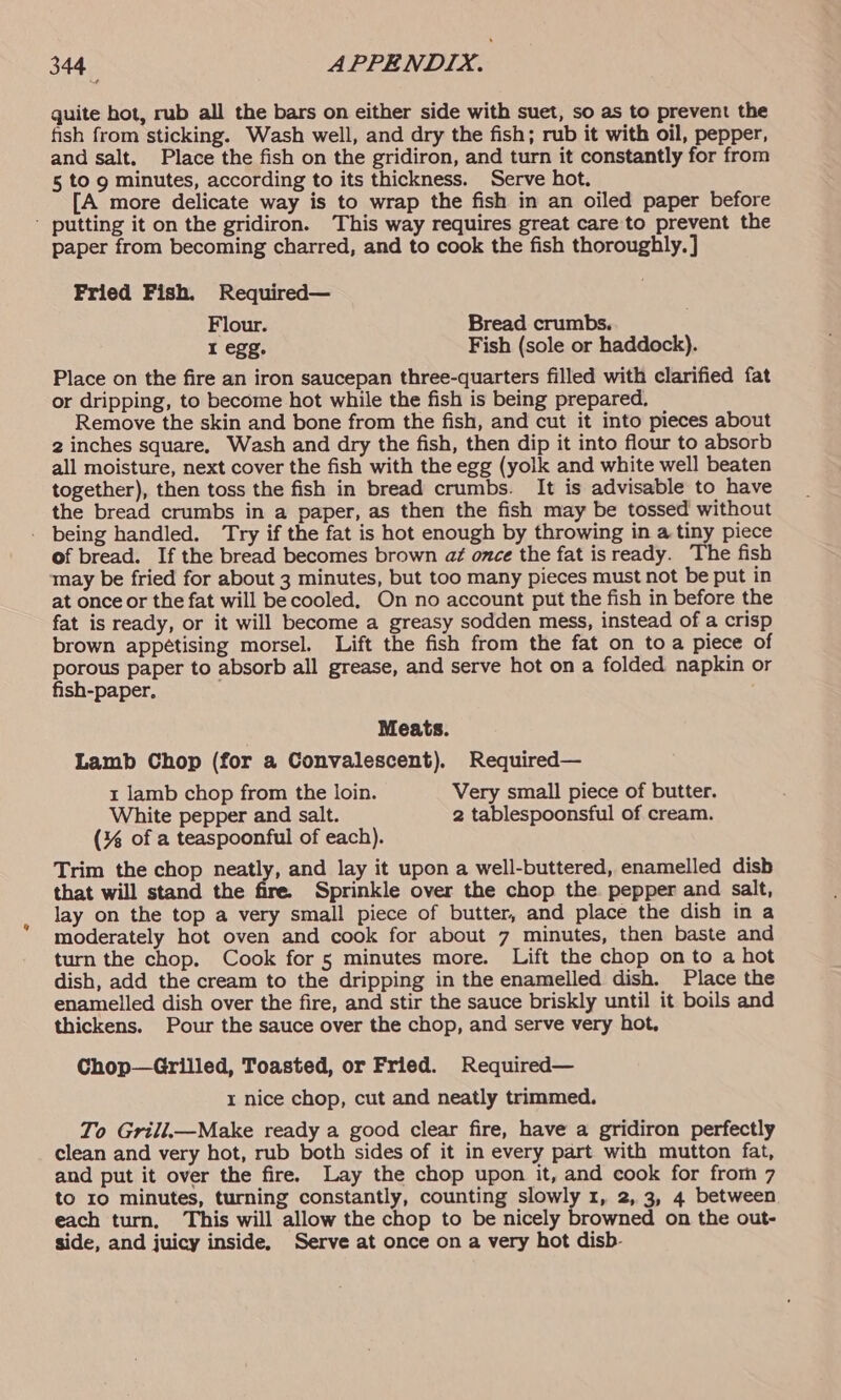 quite hot, rub all the bars on either side with suet, so as to prevent the fish from sticking. Wash well, and dry the fish; rub it with oil, pepper, and salt. Place the fish on the gridiron, and turn it constantly for from 5 to 9 minutes, according to its thickness. Serve hot. [A more delicate way is to wrap the fish in an oiled paper before ' putting it on the gridiron. This way requires great care to prevent the paper from becoming charred, and to cook the fish thoroughly. ] Pried Fish. Required— Flour. Bread crumbs. I egg. Fish (sole or haddock). Place on the fire an iron saucepan three-quarters filled with clarified fat or dripping, to become hot while the fish is being prepared. Remove the skin and bone from the fish, and cut it into pieces about 2 inches square, Wash and dry the fish, then dip it into flour to absorb all moisture, next cover the fish with the egg (yolk and white well beaten together), then toss the fish in bread crumbs. It is advisable to have the bread crumbs in a paper, as then the fish may be tossed without - being handled. Try if the fat is hot enough by throwing in a tiny piece of bread. If the bread becomes brown aé once the fat isready. The fish may be fried for about 3 minutes, but too many pieces must not be put in at once or the fat will be cooled. On no account put the fish in before the fat is ready, or it will become a greasy sodden mess, instead of a crisp brown appétising morsel. Lift the fish from the fat on toa piece of porous paper to absorb all grease, and serve hot on a folded napkin or fish-paper, Meats. Lamb Chop (for a Convalescent). Required— 1 lamb chop from the loin. Very small piece of butter. White pepper and salt. 2 tablespoonsful of cream. (% of a teaspoonful of each). Trim the chop neatly, and lay it upon a well-buttered, enamelled disb that will stand the fire. Sprinkle over the chop the pepper and salt, lay on the top a very small piece of butter, and place the dish in a moderately hot oven and cook for about 7 minutes, then baste and turn the chop. Cook for 5 minutes more. Lift the chop on to a hot dish, add the cream to the dripping in the enamelled dish. Place the enamelled dish over the fire, and stir the sauce briskly until it boils and thickens. Pour the sauce over the chop, and serve very hot, Chop—Grilled, Toasted, or Fried. Required— x nice chop, cut and neatly trimmed. To Grill.—Make ready a good clear fire, have a gridiron perfectly clean and very hot, rub both sides of it in every part with mutton fat, and put it over the fire. Lay the chop upon it, and cook for from 7 to 10 minutes, turning constantly, counting slowly 1, 2, 3, 4 between each turn, This will allow the chop to be nicely browned on the out- side, and juicy inside, Serve at once on a very hot disb-