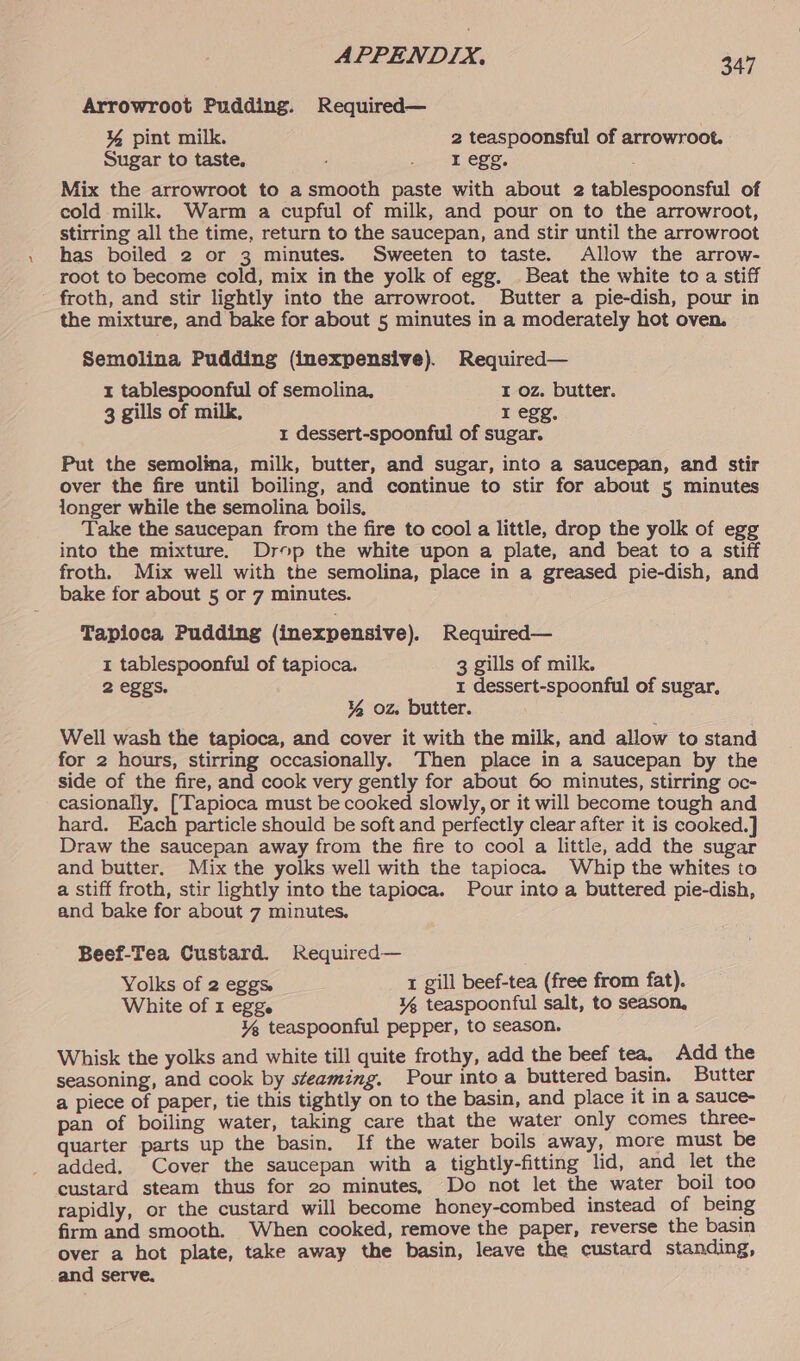 Arrowroot Pudding. Required— ¥% pint milk. 2 teaspoonsful of arrowroot. Sugar to taste. siete egg, Mix the arrowroot to a smooth paste with about 2 tablespoonsful of cold milk. Warm a cupful of milk, and pour on to the arrowroot, stirring all the time, return to the saucepan, and stir until the arrowroot has boiled 2 or 3 minutes. Sweeten to taste. Allow the arrow- root to become cold, mix in the yolk of egg. Beat the white to a stiff froth, and stir lightly into the arrowroot. Butter a pie-dish, pour in the mixture, and bake for about 5 minutes in a moderately hot oven. Semolina Pudding (inexpensive). Required— 1 tablespoonful of semolina, I oz. butter. 3 gills of milk, I egg, 1 dessert-spoonful of sugar. Put the semolina, milk, butter, and sugar, into a saucepan, and stir over the fire until boiling, and continue to stir for about 5 minutes longer while the semolina boils, Take the saucepan from the fire to cool a little, drop the yolk of egg into the mixture. Drop the white upon a plate, and beat to a stiff froth. Mix well with the semolina, place in a greased pie-dish, and bake for about 5 or 7 minutes. Tapioca Pudding (inexpensive). Required— 1 tablespoonful of tapioca. 3 gills of milk. 2 eggs. 1 dessert-spoonful of sugar, ¥% oz. butter. Well wash the tapioca, and cover it with the milk, and allow to stand for 2 hours, stirring occasionally. Then place in a saucepan by the side of the fire, and cook very gently for about 60 minutes, stirring oc- casionally, [Tapioca must be cooked slowly, or it will become tough and hard. Each particle should be soft and perfectly clear after it is cooked.] Draw the saucepan away from the fire to cool a little, add the sugar and butter. Mix the yolks well with the tapioca. Whip the whites to a stiff froth, stir lightly into the tapioca. Pour into a buttered pie-dish, and bake for about 7 minutes. Beef-Tea Custard. Required— Yolks of 2 eggs. t gill beef-tea (free from fat). White of 1 egge ¥% teaspoonful salt, to season, ¥% teaspoonful pepper, to season. Whisk the yolks and white till quite frothy, add the beef tea, Add the seasoning, and cook by steaming. Pour into a buttered basin. Butter a piece of paper, tie this tightly on to the basin, and place it in a sauce- pan of boiling water, taking care that the water only comes three- quarter parts up the basin. If the water boils away, more must be added. Cover the saucepan with a tightly-fitting lid, and let the custard steam thus for 20 minutes, Do not let the water boil too rapidly, or the custard will become honey-combed instead of being firm and smooth. When cooked, remove the paper, reverse the basin over a hot plate, take away the basin, leave the custard standing, and serve.