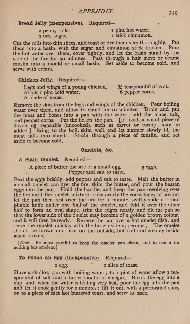 Bread Jelly (inexpensive), Required— ' 2 penny rolls, I pint hot water. 2 ozs, sugar, 1 stick cinnamon, Cut the rolls into thin slices, and toast or dry them very thoroughly. Put them into a basin, with the sugar and cinnamon stick broken. Pour the hot water over them, cover tightly, and let the basin stand by the side of the fire for 30 minutes, Pass through a hair sieve or coarse muslin into a mould or small basin, Set aside to become cold, and _ Serve with cream, Chicken Jelly. ‘Required— Legs and wings of a young chicken, ¥% teaspoonful of ‘salt. About 1 pint cold water. 6 pepper corns, A blade of mace. Remove the skin from the legs and wings of the chicken. Pour boiling water over them, and allow to stand for 10 minutes. Drain and put the meat and bones into a pan with the water; add the mace, salt, and pepper corns, Put the lid on the pan. [If liked, a small piece of flavouring vegetable (uncooked), such as carrot or turnip, may be added,] Bring to the boil, skim well, and let simmer slowly till the meat falls into shreds. Strain through a piece of muslin, and set aside to become cold, Omelets, &amp;c. A Plain Omelet. Required— A piece of butter the size of a small egg. 3 eggs. Pepper and salt to taste. Beat the eggs briskly, add pepper and salt to taste, Melt the butter in a small omelet pan over the fire, skim the butter, and pour the beaten eggs into the pan, Hold the handle, and keep the pan revolving over the fire until the omelet mixture looks nearly the consistency of cream; let the pan then rest over the fire for 1 minute, swiftly slide a broad pliable knife under one half of the omelet, and fold it over the other half to form an oval shape, trim the edges neatly, and tilt the pan so that the lower side of the omelet may become of a golden brown colour, and it will then be ready. Reverse the pan over a hot omelet dish, and serve the omelet quickly with the brown side uppermost, The omelet should be brown and firm on the outside, but soft and creamy inside when broken, [Mote.—Be most careful to keep the omelet pan clean, and to use it for nothing but omelets. ] To Poach an Egg (inexpensive). Required— I egg, : t slice of toast. Have a shallow pan with boiling water; to 1 pint of water allow 1 tea- spoonful of salt and 1 tablespoonful of vinegar, Break the egg into a cup, and, when the water is boiling very fast, pour the egg into the pan and let it cook gently for 2 minutes; lift it out, with a perforated slice, on to a piece of nice hot buttered toast, and serve at once,