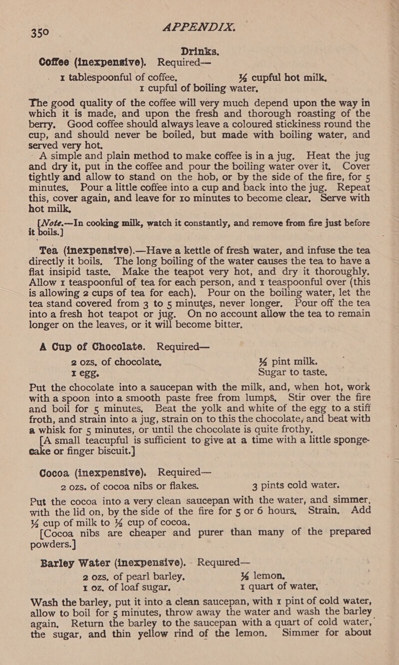; Drinks, Coffee (inexpensive). Required— 1 tablespoonful of coffee. ¥% cupful hot milk, 1 cupful of boiling water. The good quality of the coffee will very much depend upon the way in which it is made, and upon the fresh and thorough roasting of the berry. Good coffee should always leave a coloured stickiness round the cup, and should never be boiled, but made with boiling water, and served very hot. A simple and plain method to make coffee is ina jug. Heat the jug and dry it, put in the coffee and pour the boiling water over it, Cover tightly and allow to stand on the hob, or by the side of the fire, for 5 minutes, Pour a little coffee into a cup and back into the jug. Repeat ee cover again, and leave for 10 minutes to become clear, Serve with ot m [Note.—In cooking milk, watch it constantly, and remove from fire just before it boils.] Tea (inexpensive).—Have a kettle of fresh water, and infuse the tea directly it boils, The long boiling of the water causes the tea to have a flat insipid taste. Make the teapot very hot, and dry it thoroughly. Allow 1 teaspoonful of tea for each person, and 1 teaspoonful over (this is allowing 2 cups of tea for each), Pour on the boiling water, let the tea stand covered from 3 to 5 minutes, never longer. Pour off the tea into a fresh hot teapot or jug. On no account allew the tea to remain longer on the leaves, or it will become bitter, A Cup of Chocolate. Required— 2 ozs, of chocolate, ¥% pint milk. I egg. Sugar to taste, Put the chocolate into a saucepan with the milk, and, when hot, work with a spoon into a smooth paste free from lumps, Stir over the fire and boil for 5 minutes, Beat the yolk and white of the egg to a stiff froth, and strain into a jug, strain on to this the chocolate, and beat with a whisk for 5 minutes, or until the chocolate is quite frothy, [A small teacupful is sufficient to give at a time with a little sponge- cake or finger biscuit.] Cocoa (inexpensive), Required— 2 ozs. of cocoa nibs or flakes. 3 pints cold water. Put the cocoa into a very clean saucepan with the water, and simmer, with the lid on, by the side of the fire for 5 or 6 hours, Strain. Add ¥% cup of milk to % cup of cocoa. [Cocoa nibs are cheaper and purer than many of the prepared powders. ] Barley Water (inexpensive). - Required— 2 ozs, of pearl barley. % lemon, 1 oz, of loaf sugar, I quart of water, Wash the barley, put it into a clean saucepan, with 1 pint of cold water, allow to boil for 5 minutes, throw away the water and wash the barley again, Return the barley to the saucepan with a quart of cold water, the sugar, and thin yellow rind of the lemon. Simmer for about
