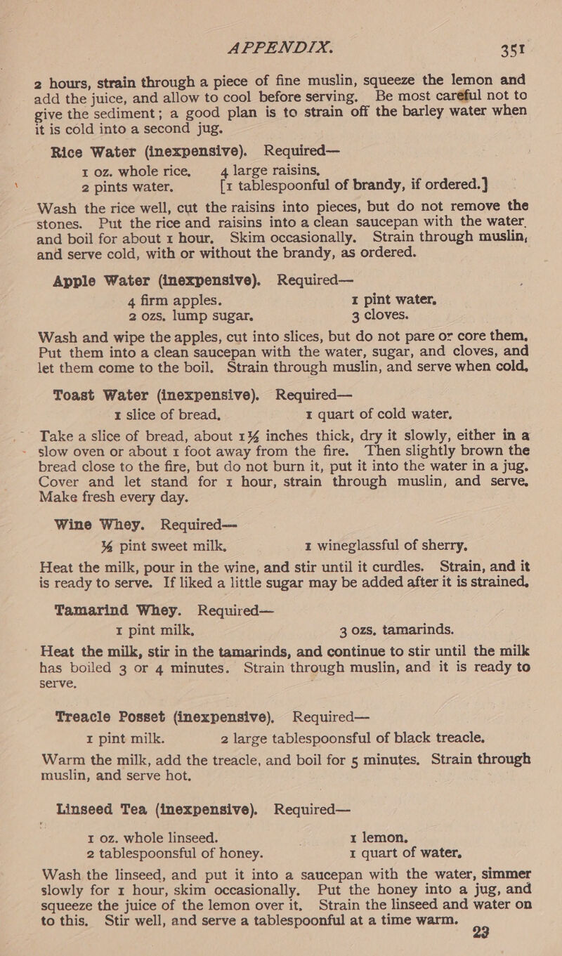 2 hours, strain through a piece of fine muslin, squeeze the lemon and add the juice, and allow to cool before serving. Be most careful not to give the sediment; a good plan is to strain off the barley water when it is cold into a second jug. Rice Water (inexpensive). Required— 1 oz. whole rice, 4 large raisins, 2 pints water. [x tablespoonful of brandy, if ordered.) _ Wash the rice well, cut the raisins into pieces, but do not remove the stones. Put the rice and raisins into a clean saucepan with the water. and boil for about r hour, Skim occasionally. Strain through muslin, and serve cold, with or without the brandy, as ordered. Apple Water (inexpensive). Required— 4 firm apples. I pint water, 2 ozs, lump sugar. 3 cloves. Wash and wipe the apples, cut into slices, but do not pare or core them, Put them into a clean saucepan with the water, sugar, and cloves, and let them come to the boil. Strain through muslin, and serve when cold, Toast Water (inexpensive). Required— 1 slice of bread, I quart of cold water, Take a slice of bread, about 1% inches thick, dry it slowly, either in a - slow oven or about 1 foot away from the fire. Then slightly brown the bread close to the fire, but do not burn it, put it into the water in a jug. Cover and let stand for 1 hour, strain through muslin, and serve, Make fresh every day. Wine Whey. Required— % pint sweet milk, 1 wineglassful of sherry, Heat the milk, pour in the wine, and stir until it curdles. Strain, and it is ready to serve. If liked a little sugar may be added after it is strained, Tamarind Whey. Required— I pint milk, 3 ozs, tamarinds. Heat the milk, stir in the tamarinds, and continue to stir until the milk has boiled 3 or 4 minutes. Strain through muslin, and it is ready to serve. Treacle Posset (inexpensive), Required— I pint milk. 2 large tablespoonsful of black treacle, Warm the milk, add the treacle, and boil for 5 minutes. Strain through muslin, and serve hot. Linseed Tea (inexpensive). Required— r oz. whole linseed. 1 lemon. 2 tablespoonsful of honey. I quart of water. Wash the linseed, and put it into a saucepan with the water, simmer slowly for 1 hour, skim occasionally, Put the honey into a jug, and squeeze the juice of the lemon over it. Strain the linseed and water on to this. Stir well, and serve a tablespoonful at a time warm. 99