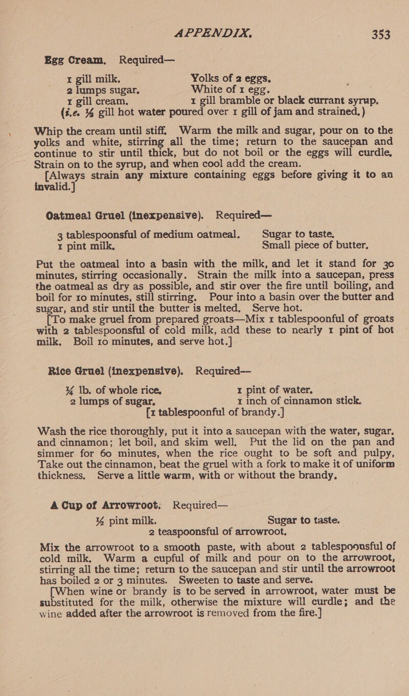 Egg Cream, Required— r gill milk. Yolks of 2 eggs. , 2 lumps sugar. White of 1 egg. t gill cream. 1 gill bramble or black currant syrup. (#.¢e. % gill hot water poured over 1 gill of jam and strained, ) Whip the cream until stiff. Warm the milk and sugar, pour on to the yolks and white, stirring all the time; return to the saucepan and continue to stir until thick, but do not boil or the eggs will curdle, Strain on to the syrup, and when cool add the cream. {Always strain any mixture containing eggs before giving it to an invalid. } Oatmeal Gruel (inexpensive). Required— 3 tablespoonsful of medium oatmeal. Sugar to taste. I pint milk, Small piece of butter, Put the oatmeal into a basin with the milk, and let it stand for 30 minutes, stirring occasionally. Strain the milk into a saucepan, press the oatmeal as dry as possible, and stir over the fire until boiling, and boil for ro minutes, still stirring. Pour into a basin over the butter and sugar, and stir until the butter is melted. Serve hot. To make gruel from prepared groats—Mix 1 tablespoonful of groats with 2 tablespoonsful of cold milk, add these to nearly 1 pint of hot milk, Boil 10 minutes, and serve hot.] Rice Gruel (inexpensive). Required— ¥% Ib. of whole rice, I pint of water. 2 lumps of sugar, t inch of cinnamon stick. [z tablespoonful of brandy.] Wash the rice thoroughly, put it into a saucepan with the water, sugar. and cinnamon; let boil, and skim well, Put the lid on the pan and simmer for 60 minutes, when the rice ought to be soft and pulpy, Take out the cinnamon, beat the gruel with a fork to make it of uniform thickness. Serve a little warm, with or without the brandy, A Cup of Arrowroot. Required— ¥ pint milk. Sugar to taste. 2 teaspoonsful of arrowroot. Mix the arrowroot to a smooth paste, with about 2 tablespoonsful of cold milk, Warm a cupful of milk and pour on to the arrowroot, stirring all the time; return to the saucepan and stir until the arrowroot has boiled 2 or 3 minutes. Sweeten to taste and serve. [When wine or brandy is to be served in arrowroot, water must be substituted for the milk, otherwise the mixture will curdle; and the wine added after the arrowroot is removed from the fire,]