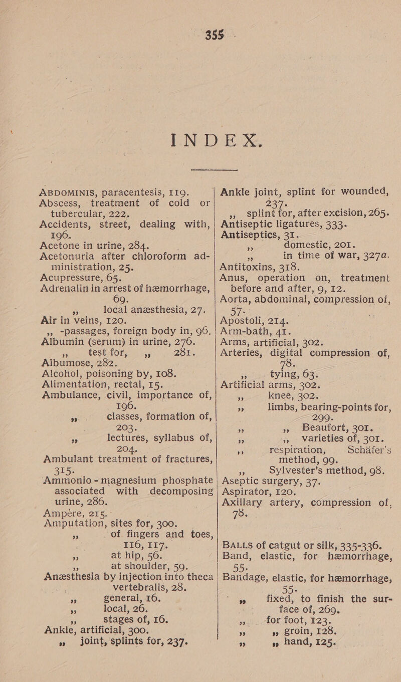 ABDOMINIS, paracentesis, I19. Abscess, treatment of cold or tubercular, 222. Accidents, street, dealing with, 196. Acetone in urine, 284. Acetonuria after chloroform ad- ministration, 25. Acupressure, 65. Adrenalin in arrest of hemorrhage, Q. 4 local anesthesia, 27. Air in veins, 120. », “passages, foreign body in, 96. Albumin (serum) in urine, 276. s test for, 231. Albumose, 282. Alcohol, poisoning by, 108. Alimentation, rectal, 15. Ambulance, civil, importance of, 196. classes, formation of, 203. lectures, syllabus of, 204, Ambulant treatment of fractures, 315. Ammonio - magnesium phosphate associated with decomposing urine, 286. Ampére, 216. ° Amputation, sites for, 300. of fingers and toes, LEO, EL. at hip, 56. at shoulder, 59. 29 23 >» »? ” vertebralis, 28. general, 16. local, 26. a stages of, 16. Ankle, artificial, 300. joint, splints for, 237. 9 ” 99 Ankle joint, splint for wounded, 237- be » splint for, after excision, 205. Antiseptic ligatures, 333. | Antiseptics, 31. domestic, 201. ie in time of war, 327a. Antitoxins, 318. Anus, operation on, treatment before and after, 9, I2. Aorta, abdominal, compression of, > OU Sia Apostoli, 214. Arm-bath, 41. Arms, artificial, 302. Arteries, wea compression of, 78: 29 tying, 63. Artificial arms, 302. knee, 302. limbs, bearing-points for, 299. Beaufort, 301. », Warieties of, 301. respiration, Schafer’s method, 99. cs Sylvester’s method, 98. Aseptic surgery, 37. Aspirator, 120. Axillary artery, compression of, 78. 9” 99 > 3) 3? BALLS of catgut or silk, 335-336. Band, elastic, for hemorrhage, Bandage, elastic, for hemorrhage, 55+ fixed, to finish the sur- face of, 269. for foot, 123. » groin, 128. » hand, 125.