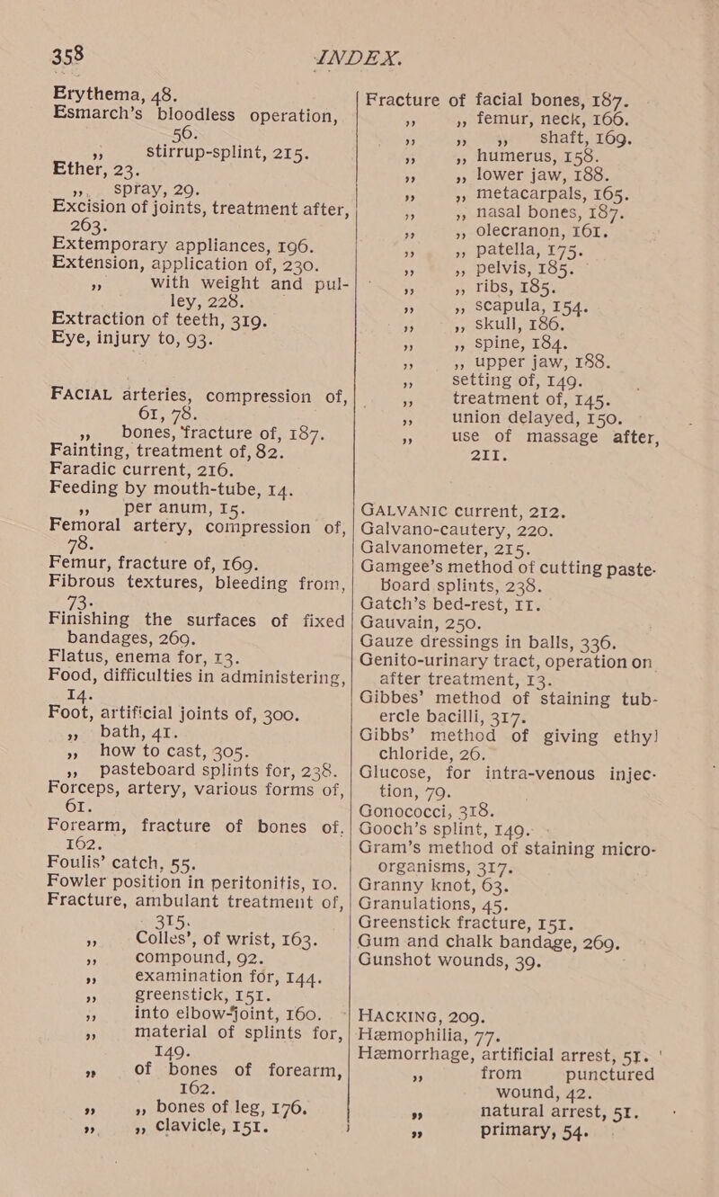 Erythema, 48. Esmarch’s bloodless operation, 6 50. sf stirrup-splint, 215. Ether, 23. », Spray, 29. Excision of joints, treatment after, 263. Extemporary appliances, 196. Extension, application of, 230. A with weight and pul- ley .225. : Extraction of teeth, 319. Eye, injury to, 93. FACIAL arteries, compression of, OL os » bones, ‘fracture of, 187. Fainting, treatment of, 82. Faradic current, 216. Feeding by mouth-tube, 14. 5 per anum, Is. Femoral artery, compression of, Femur, fracture of, 169. Fibrous textures, bleeding from, 2. Fishing the surfaces of fixed bandages, 260. Flatus, enema for, 13. Food, difficulties in administering, 14. Foot, artificial joints of, 300. scath, 41s » how to cast, 305. », pasteboard splints for, 238. Forceps, artery, various forms of, OL. Forearm, fracture of bones of. 162% Foulis’ catch, 55. Fowler position in peritonitis, 10. Fracture, ambulant treatment of, 315. Ap Colles’, of wrist, 163. 7 compound, 92. 3 examination for, 144. * greenstick, I51. na into elbow-joint, 160. i material of splints for, 149. <5 of bones of forearm, 162. - », bones of leg, 176. ». », Clavicle, 151. facial bones, 187. femur, neck, 166. ” ”? ” shaft, 169. humerus, 158. lower jaw, 188. metacarpals, 165. nasal bones, 187. olecranon, IOI. patella, 175. pelvis, 185. ~ ribs, 185. scapula, 154. skull, 186. ‘ spine, 184. », upper jaw, 188. A setting of, 149. 9% treatment of, 145. 3 union delayed, 150. = use of massage after, 2Urt Fracture of GALVANIC current, 212. Galvano-cautery, 220. Galvanometer, 215. Gamgee’s method of cutting paste. Board splints, 238. Gatch’s bed-rest, IT. Gauvain, 250. Gauze dressings in balls, 336. Genito-urinary tract, operation on after treatment, 13. Gibbes’ method of staining tub- ercle bacilli, 317. Gibbs’ method of giving ethy! chloride, 26. Glucose, for intra-venous injec- tion, 79. Gonococci, 318. Gooch’s splint, 149. Gram’s method of staining micro- organisms, 317. Granny knot, 63. Granulations, 45. Greenstick fracture, I5I. Gum and chalk bandage, 269. Gunshot wounds, 39. Hemophilia, 77. Hemorrhage, artificial arrest, 51. ' Ms from punctured wound, 42. * natural arrest, 51. ” primary, 54.
