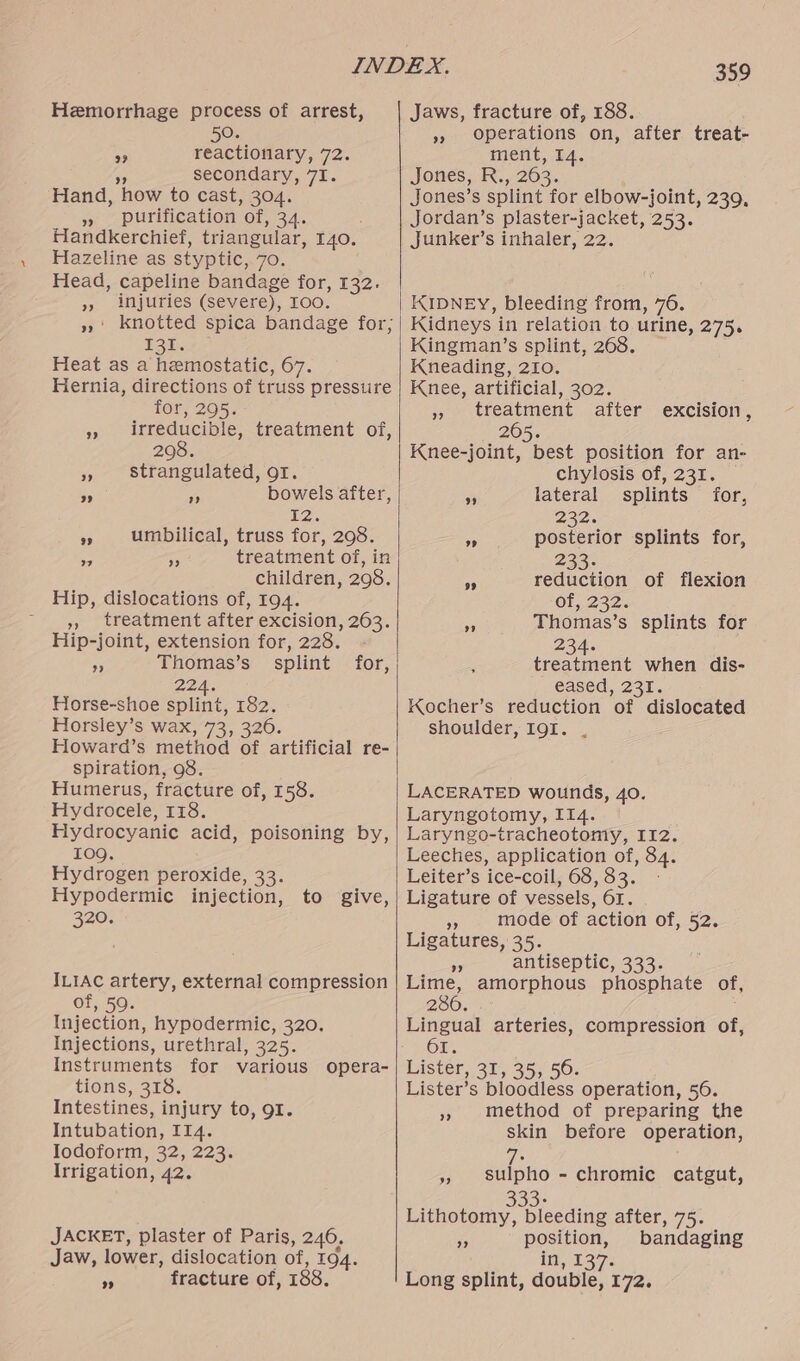 Hemorrhage process of arrest, 50. an reactionary, 72. fe secondary, 7I. Hand, how to cast, 304. » purification of, 34. Handkerchief, triangular, 140. Hazeline as styptic, 70. Head, capeline bandage for, 132. 9, aljuries (Severe), TOO: E30. Heat as a hemostatic, 67. Hernia, directions of truss pressure for, 295. » irreducible, treatment of, 208. » strangulated, or. bowels after, ba. » umbilical, truss for, 298. treatment of, in children, 298. Hip, dislocations of, 194. », treatment after excision, 263. Hip-joint, extension for, 228. s Thomas’s 224. Horse-shoe splint, 182. Horsley’s wax, 73, 326. Howard’s method of artificial re- spiration, 98. Humerus, fracture of, 158. Hydrocele, 118. Hydrocyanic acid, poisoning by, 109. Hydrogen peroxide, 33. Hypodermic injection, 320. 9 >? 7 9 to give, ILIAC artery, external compression of, 59. Injection, hypodermic, 320. Injections, urethral, 325. Instruments for various opera- tions, 318, Intestines, injury to, 91. Intubation, I14. Iodoform, 32, 223. Irrigation, 42. JACKET, plaster of Paris, 246. Jaw, lower, dislocation of, 194. Re fracture of, 188. goo fracture of, 188. »» Operations on, after treat- ment, 14. Jones, R.,. 263. Jones’s splint for elbow-joint, 239, Jordan’s plaster-jacket, 253. Junker’s inhaler, 22. KIDNEY, bleeding from, 76. Kidneys in relation to urine, 275. Kingman’s splint, 268. Kneading, 210. Knee, artificial, 302. » treatment after excision 2605. Knee-joint, best position for an- chylosis of, 231. _ 2 9 lateral splints for, 232. » posterior splints for, 233. : ar reduction of flexion Of, 232. a Thomas’s splints for 234. : treatment when dis- eased, 231. Kocher’s reduction of dislocated shoulder, I9g1. . LACERATED wounds, 40. Laryngotomy, II4. Laryngo-tracheotomy, I12. Leeches, application of, 84. Leiter’s ice-coil, 68,33. - Ligature of vessels, 61. » mode of action of, 52. Ligatures, 35. eA antiseptic, 333. Lime, amorphous phosphate of, 286. ; Lingual arteries, compression of, 61. Lister, 31, 35, 560. Lister’s bloodless operation, 56. » method of preparing the skin before operation, a » sulpho - chromic catgut, 33> honey bleeding after, 75. %5 position, bandaging in, 137. Long splint, double, 172.