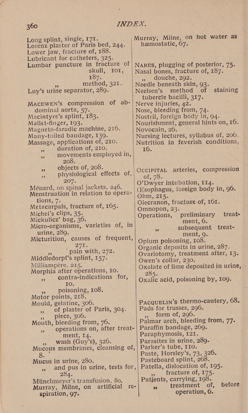 Long splint, single, 171. Lorenz, plaster of Paris bed, 244. Lower jaw, fracture of, 188. Lubricant for catheters, 325. Lumbar puncture in fracture of skull, IoTr, io7- &amp; method, 321. Luy’s urine separator, 289. MACEWEN’s compression of ab- dominal aorta, 57. Macintyre’s splint, 183. Mallet-finger, 193. Magneto-faradic machine, 216. Many-tailed bandage, 139. Massage, applications of, 210. duration of, 210. movements employed in, 208. objects of, 208. physiological effects of, BOT. Ménard, on spinal jackets, 246. Menstruation in relation to opera- tions, 7. Metacarpals, fracture of, 105. Michel’s clips, 35. Mickulicz’ bag, 36. Micro-organisms, varieties of, in urine, 289. Micturition, causes of frequent, 297. “A pain with, 272. Middledorpf’s splint, 157. Milliampere, 215. Morphia after operations, Io. contra-indications for, Io. poisoning, 108. Motor points, 218. Mould, gelatine, 306. , of plaster of Paris, 304. Sn Die Ce 300. Mouth, bleeding from, 76. operations on, after treat- ment, 14. 5, wash (Guy’s), 326. Mucous membranes, cleansing of, 8. Mucus in urine, 280. and pus in urine, tests for, 284. Miinchmeyer’s transfusion, 80, Murray, Milne, on artificial re- spiration, 97. ” ” ” ” -Murray, Milne, on hot water as hemostatic, 07. NARES, plugging of posterior, 75. Nasal bones, fracture of, 187. » douche, 292. Needle beneath skin, 93. Neelsen’s method of tubercle bacilli, 317. Nerve injuries, 42. Nose, bleeding from, 74. Nostril, foreign body in, 94. Nourishment, general hints on, 16. Novocain, 20. Nursing lectures, syllabus of, 200. eas in feverish conditions, LO. - staining OccIPITAL arteries, compression of, 78. O’Dwyer intubation, I14. (Esophagus, foreign body in, 96. Ohm, 215. Oiecranon, fracture of, 161. Omnopon, 23. Operations, preliminary treat- ment, 6. se subsequent treat- ment, 9. Opium poisoning, 108. Organic deposits in urine, 287. Ovariotomy, treatment after, 13. Owen’s collar, 230. Oxalate of lime deposited in urine, - 285. Oxalic acid, poisoning by, 109. PACQUELIN’s thermo-cautery, 68. Pads for trusses, 296. , form of, 296. Palmar arch, bleeding from, 77. Paraffin bandage, 269. Paraphymosis, I2I. Parasites in urine, 289- Parker’s tube, IIo. Paste, Horsley’s, 73, 326. Pasteboard splint, 268. Patella, dislocation of, 195. , fracture of:175- Patients, carrying, 198. treatment of, operation, 6. ms before