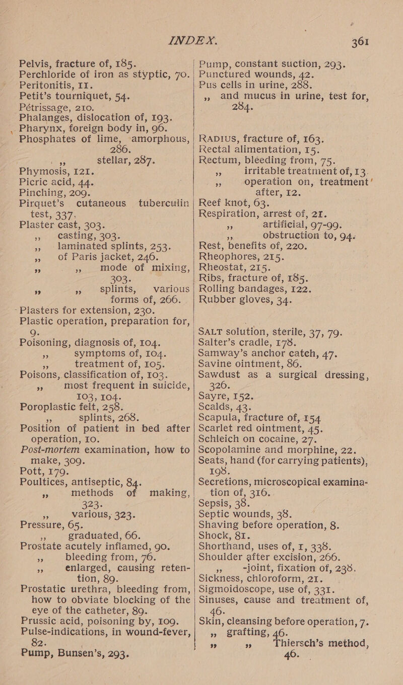 Pelvis, fracture of, 185. Perchloride of iron as styptic, 70. Peritonitis, II. Petit’s tourniquet, 54. Pétrissage, 210, Phalanges, dislocation of, 193. Pharynx, foreign body in, 96. Phosphates of lime, amorphous, : 286. oh Fe stellar, 287. Phymosis, 121. Picric acid, 44. Pinching, 200. Pirquet’s cutaneous test, 337. Plaster cast, 303. casting, 303. laminated splints, 253. of Paris jacket, 246. mode of mixing, 303. splints, various forms of, 266. -Plasters for extension, 230. tuberculin ? ” 9? 9. Poisoning, diagnosis of, 104. symptoms of, 104. a treatment of, I05. Poisons, classification of, 103. most frequent in suicide, 103, 104. Poroplastic felt, 258. Us splints, 268. Position of patient in bed after operation, Io. Post-mortem examination, how to make, 309. FOte, 179: Poultices, antiseptic, 84. methods’ of 323 a various, 323. Pressure, 65. fe graduated, 66. Prostate acutely inflamed, go. bleeding from, 76. enlarged, causing reten- tion, 89. Prostatic urethra, bleeding from, how to obviate blocking of the eye of the catheter, 89. Prussic acid, poisoning by, 109. Pulse-indications, in wound-fever, 82. Pump, Bunsen’s, 293. ”? >? is making, ” ”» 361 | Pump, constant suction, 293. , Punctured wounds, 42. Pus cells in urine, 288. », and mucus in urine, test for, | 284. RADIUuS, fracture of, 163. Kectal alimentation, 15. Rectum, bleeding from, 75. irritable treatment of, 13. operation on, treatment’ | after, 12. Reef knot, 63. Respiration, arrest of, 21. artificial, 97-99. a obstruction to, 94. Rest, benefits of, 220. Rheophores, 215. Rheostat, 215. Ribs, fracture of, 185. Rolling bandages, 122. Rubber gloves, 34. > >? ” | SALT solution, sterile, 37, 79. Salter’s cradle, 178. Samway’s anchor catch, 47. Savine ointment, 86. Sawdust as a surgical dressing, 320. Sayre, 152. Scalds, 43. Scapula, fracture of, 154 Scarlet red ointment, 45. Schleich on cocaine, 27. Scopolamine and morphine, 22. Seats, hand (for carrying patients), 198. Secretions, microscopical examina- tion of, 316. Sepsis, 38. Septic wounds, 38. Shaving before operation, 8. Shock, 81. Shorthand, uses of, I, 338. Shoulder after excision, 266. i -joint, fixation of, 238. Sickness, chloroform, 21. Sigmoidoscope, use of, 331. Sinuses, cause and treatment of, 40. Skin, cleansing before operation, 7. » grafting, 46. 9 9 Thiersch’s method, 40.