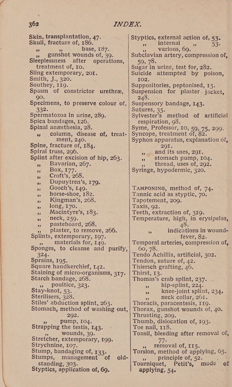 Skin, transplantation, 47. Skull, fracture of, 186. * base, 137. » gunshot wounds of, 39. Sleeplessness after operations, treatment of, Io. Sling extemporary, 201. Smith, J., 320. Southey, I19. Spasm of constrictor urethra, go. Specimens, to preserve colour of, 332. SE is in urine, 289. Spica bandages, 126. Spinal anesthesia, 28. column, disease of, treat- ment, 240. Spine, fracture of, 184. Spiral truss, 296. Splint after excision of hip, 263. Bavarian, 267. Box, 177. Croft’s, 268. Dupuytren’s, 179. Gooch’s, 149. horse-shoe, 182. Kingman’s, 268. long, 170. Macintyre’s, 183. ‘neck, 259. pasteboard, 268. », plaster, to remove, 266. Splints, extemporary, 197. +8 materials for, 149. Sponges, to cleanse and purify, 324. Sprains, 195. Square handkerchief, 142. Staining of micro-organisms, 317: Starch bandage, 268. », poultice, 323. Stay-knot, 53. Sterilisers, 328. Stiles’ abduction splint, 263. Stomach, method of washing out, 202: ” pump, 104. Strapping the testis, 143. . wounds, 39. Stretcher, extemporary, 199. Strychnine, 107. Stump, bandaging of, 133: Stumps, management of old- standing, 303. Styptics, application of, 69. 92 Styptics, external action of, 53. an internal 53- # various, 69. Subclavian artery, compression of, 59; 78. Sugar in urine, test for, 282. Suicide attempted by poison, 102. Suppositories, peptonised, 15. Suspension for plaster jacket, 248. Suspensory bandage, 143. Sutures, 35. Sylvester’s method of artificial respiration, 98. Syme, Professor, 10, 59, 75, 299. Syncope, treatment of, 82. j Syphon apparatus, explanation of, 201. and its uses, 291. stomach pump, I04. Pie thread sisessO1,.2O2,. Syringe, hypodermic, 320. ” 3) a ”? TAMPONING, method of, 74. Tannic acid as styptic, 70. Tapotement, 209. Taxis; 92. Teeth, extraction of, 319. Temperature, high, in erysipelas, indications in wound- fever, 82. Temporal arteries, compression of, 60, 78. : Tendo Achillis, artificial, 302. Tendon, suture of, 42. Thiersch grafting, 46. Thitst,13. Thomas’s crab splint, 237. . hip-splint, 224. knee-joint splint, 234. a neck collar, 261. Thoracis, paracentesis, 119. Thorax, gunshot wounds of, 40. Thrusting, 209. Thumb, dislocation of, 193. Toe nail, 118. Tonsil, bleeding after removal of, ” ” ”? ;. OEE of, II5. Torsion, method of applying, 65. > principle of, 52. : Tourniquet, Petit’s, mode of applying, 54. ‘a