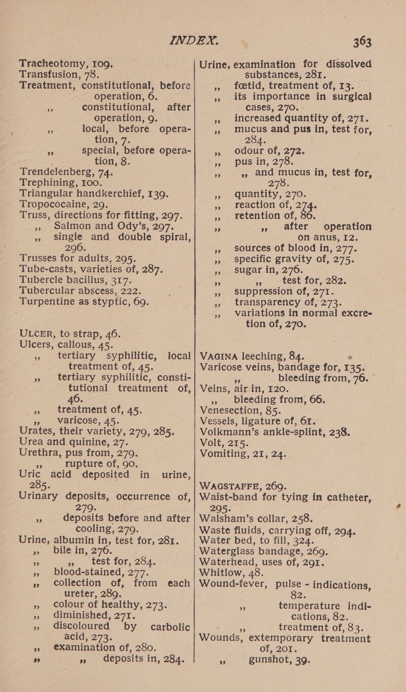 Tracheotomy, 10g. Transfusion, 78. Treatment, constitutional, before operation, 6. i constitutional, operation, 9. of local, before opera- tion, 7. Ss special, before opera- ; tion, 8. Trendelenberg, 74. Trephining, 100. Triangular handkerchief, 139. Tropococaine, 29. Truss, directions for fitting, 297. », Salmon and Ody’s, 297. », single and double spiral, 296. Trusses for adults, 295. Tube-casts, varieties of, 287. Tubercle bacillus, 317. Tubercular abscess, 222. Turpentine as styptic, 69. after ULCER, to strap, 46. Ulcers, callous, 45. », tertiary syphilitic, treatment of, 45. » tertiary syphilitic, consti- tutional treatment of, 46. » treatment of, 45. », Varicose, 45. Urates, their variety, 279, 285. Urea and quinine, 27. Urethra, pus from, 279. bs rupture of, 90. Uric acid deposited 285. Urinary deposits, occurrence of, local in urine, 279. », deposits before and after cooling, 279. Urine, albumin in, test for, 281. #-bile in, 270. oe = test for, 254. », blood-stained, 277. » collection of, from ureter, 289. » colour of healthy, 273. », diminished, 271. », discoloured by acid, 273. » €Xamination of, 280. ”» » deposits in, 284. each carbolic 363 Urine, examination for dissolved substances, 281. » toetid, treatment of, 13. » its importance in surgical cases, 270. » increased quantity of, 271. », mucus and pus in, test for, 284. » odour of, 272. » pus in, 278; 3 », and mucus in, test for, 278. » quantity, 270. » reaction of, fod », retention of, 36. after operation on anus, I2. », sources of blood in, 277. » specific gravity of, 275. yo sugar in, 276. as 3». ctest- for,-282. » suppression of, 271. ,, transparency of, 273. », Variations in normal excre- tion of, 270. ”? 99 VAGINA leeching, 84. ° Varicose veins, bandage for, 135. $5 bleeding from, 76, © Veins, air in, I20. » bleeding from, 66. Venesection, 85. Vessels, ligature of, 61. Volkmann’s ankle-splint, 238. Volt, 215. Vomiting, 21, 24. WAGSTAFFE, 269. Waist-band for tying in catheter, 295. Walsham’s collar, 258. Waste fluids, carrying off, 294. Water bed, to fill, 324. Waterglass bandage, 269. Waterhead, uses of, 291. Whitlow, 48. Wound-fever, pulse - indications, 82. - temperature indi- cations, 82. a treatment of, 83. Wounds, extemporary treatment of, 201. - gunshot, 39.