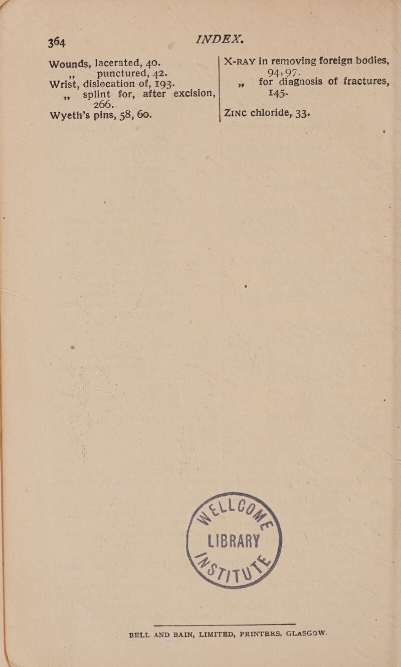 Wounds, lacerated, 40. X-RAY in removing foreign bodies, = punctured, 42. 4:97. wrist, dislocation of, 193. » for diagnosis of fractures, >» splint for, after excision, 145- 266. Wyeth’s pins, 58, 60. Zinc chloride, 33. Kut Co mn LIBRARY. Pees STIWWY BELL AND BAIN, LIMITED, PRINTERS, GLASGOW.