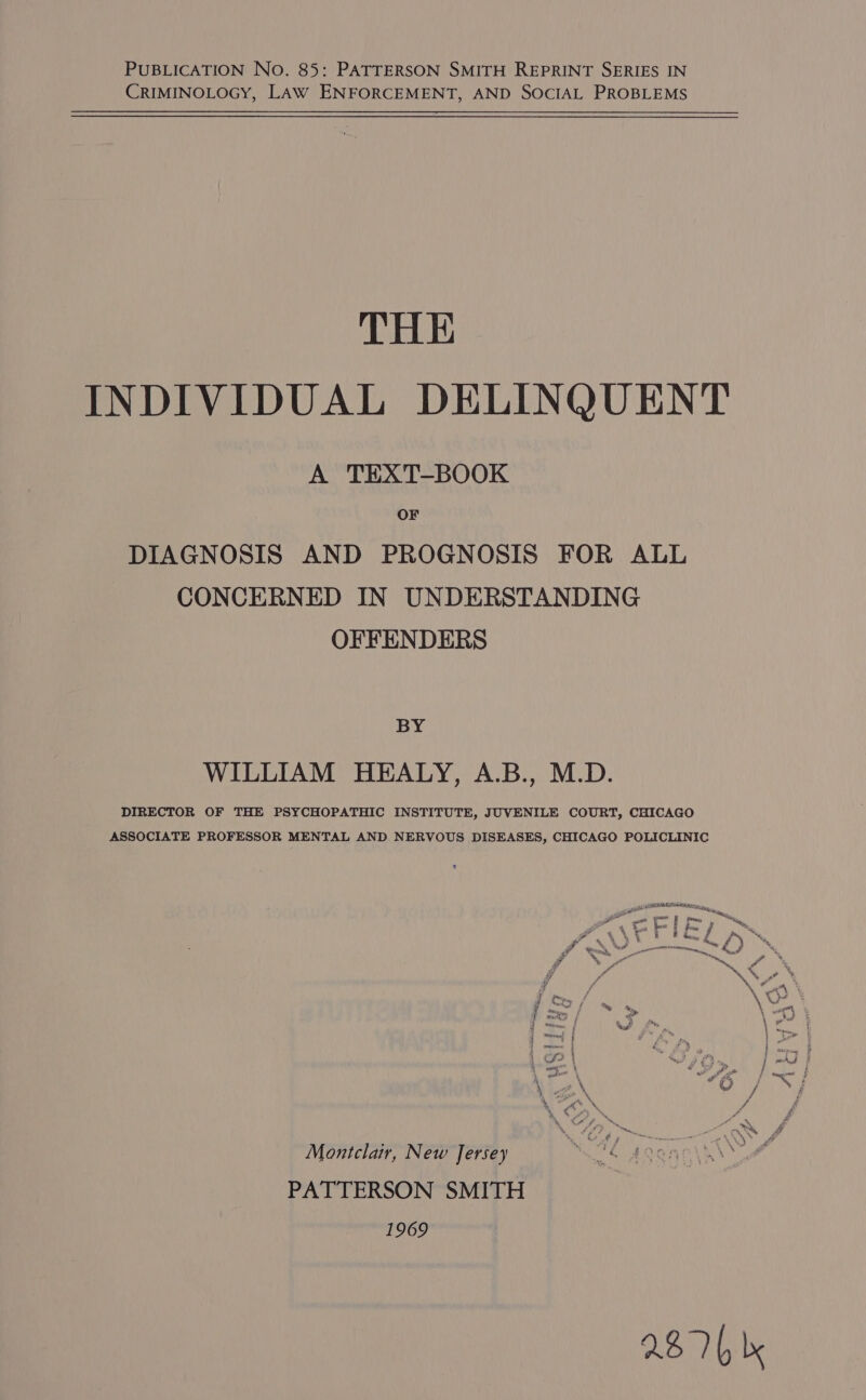 CRIMINOLOGY, LAW ENFORCEMENT, AND SOCIAL PROBLEMS THE INDIVIDUAL DELINQUENT A TEXT-BOOK OF DIAGNOSIS AND PROGNOSIS FOR ALL CONCERNED IN UNDERSTANDING OFFENDERS BY WILLIAM HEALY, A.B., M.D. DIRECTOR OF THE PSYCHOPATHIC INSTITUTE, JUVENILE COURT, CHICAGO ASSOCIATE PROFESSOR MENTAL AND NERVOUS DISEASES, CHICAGO POLICLINIC PR ee ta re oll Pa af * I i= / Pe 4 ™“~, c ‘ 4 - tn ‘ mi % f y \ os ; = 7 ~ &gt; \ oe F om ws Le Pay | &gt; i Se , “4! J ad We a eo g&amp; eugene , 4 \ i Montclair, New Jersey * eC doano\k\* ae PATTERSON SMITH 1969 2B 7b |x