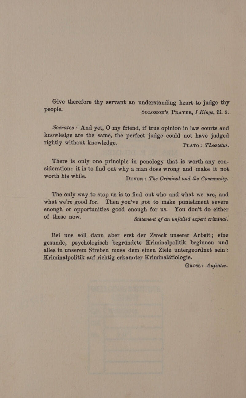 Give therefore thy servant an understanding heart to judge thy people. Sotomon’s Prayer, I Kings, iii. 9. Socrates: And yet, O my friend, if true opinion in law courts and knowledge are the same, the perfect judge could not have judged rightly without knowledge. Plato: Thesis There is only one principle in penology that is worth any con- sideration: it is to find out why a man does wrong and make it not worth his while. Devon: The Criminal and the Community. The only way to stop us is to find out who and what we are, and what we’re good for. ‘Then you’ve got to make punishment severe enough or opportunities good enough for us. You don’t do either of these now. Statement of an unjailed expert criminal. Bei uns soll dann aber erst der Zweck unserer Arbeit; eine gesunde, psychologisch begritindete Kriminalpolitik beginnen und alles in unserem Streben muss dem einen Ziele untergeordnet sein: Kriminalpolitik auf richtig erkannter Kriminalitiologie. Gross: Aufsdtze.