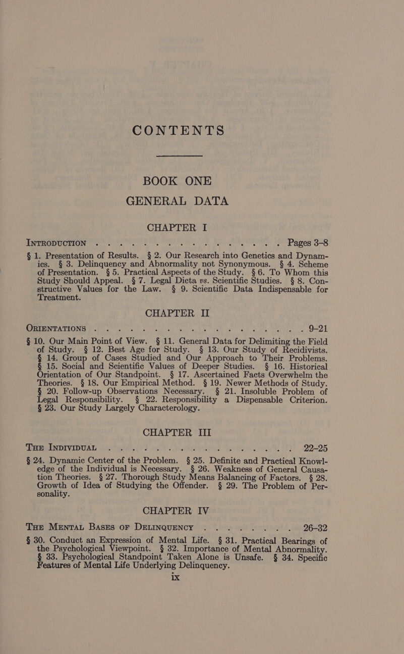 CONTENTS BOOK ONE GENERAL DATA CHAPTER I INTRODUCTION Pages 3-8 § 1. Presentation of Results. § 2. Our Research into Genetics and Dynam- ics. § 3. Delinquency and Abnormality not Synonymous. § 4. Scheme of Presentation. § 5. Practical Aspects of the Study. §6. To Whom this Study Should Appeal. § 7. Legal Dicta vs. Scientific Studies. § 8. Con- structive Values for the Law. § 9. Scientific Data Indispensable for Treatment. CHAPTER II EEA TIONE Re ne) oe er ar party he tie ie oe Bm 1 OUT, § 10. Our Main Point of View. § 11. General Data for Delimiting the Field of Study. § 12. Best Age for Study. § 13. Our Study of Recidivists. § 14. Group of Cases Studied and Our Approach to Their Problems. § 15. Social and Scientific Values of Deeper Studies. § 16. Historical Orientation of Our Standpoint. § 17. Ascertained Facts Overwhelm the Theories. § 18. Our Empirical Method. § 19. Newer Methods of Study. § 20. Follow-up Observations Necessary. § 21. Insoluble Problem of Legal Responsibility. § 22. Responsibility a Dispensable Criterion. § 23. Our Study Largely Characterology. CHAPTER III Tue INDIVIDUAL ... . eT 22225 § 24. Dynamic Center of the Problem. § 25. Definite and Practical Knowl- edge of the Individual is Necessary. § 26. Weakness of General Causa- tion Theories. § 27. Thorough Study Means Balancing of Factors. § 28. ne of Idea of Studying the Offender. § 29. The Problem of Per- sonality. CHAPTER IV THe Mentat Bases oF DELINQUENCY .. . Geen ricneeet a DGSRD § 30. Conduct an Expression of Mental Life. § 31. Practical Bearings of the Psychological Viewpoint. § 32. Importance of Mental Abnormality. § 33. Psychological Standpoint Taken Alone is Unsafe. § 34. Specific Features of Mental Life Underlying Delinquency. 1 d.¢