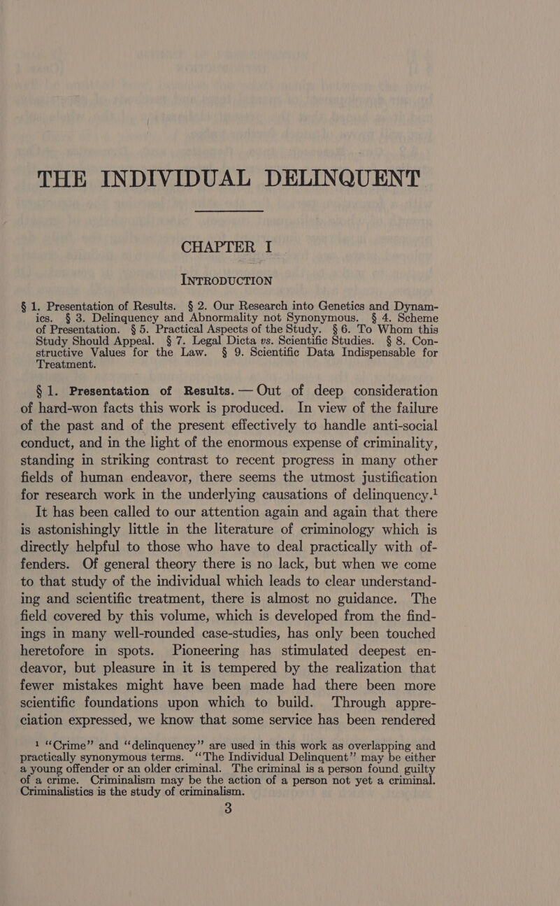 THE INDIVIDUAL DELINQUENT CHAPTER I INTRODUCTION § 1. Presentation of Results. § 2. Our Research into Genetics and Dynam- ics. § 3. Delinquency and Abnormality not Synonymous. § 4. Scheme of Presentation. § 5. Practical Aspects of the Study. §6. To Whom this Study Should Appeal. § 7. Legal Dicta vs. Scientific Studies. § 8. Con- structive Values for the Law. § 9. Scientific Data Indispensable for Treatment. § 1. Presentation of Results. — Out of deep consideration of hard-won facts this work is produced. In view of the failure of the past and of the present effectively to handle anti-social conduct, and in the light of the enormous expense of criminality, standing in striking contrast to recent progress in many other fields of human endeavor, there seems the utmost justification for research work in the underlying causations of delinquency.! It has been called to our attention again and again that there is astonishingly little in the literature of criminology which is directly helpful to those who have to deal practically with of- fenders. Of general theory there is no lack, but when we come to that study of the individual which leads to clear understand- ing and scientific treatment, there is almost no guidance. The field covered by this volume, which is developed from the find- ings in many well-rounded case-studies, has only been touched heretofore in spots. Pioneering has stimulated deepest en- deavor, but pleasure in it is tempered by the realization that fewer mistakes might have been made had there been more scientific foundations upon which to build. Through appre- ciation expressed, we know that some service has been rendered 1 “Crime” and “delinquency” are used in this work as overlapping and practically synonymous terms. ‘‘The Individual Delinquent’ may be either a young offender or an older criminal. The criminal is a person found guilty of a crime. Criminalism may be the action of a person not yet a criminal. Criminalistics is the study of criminalism.