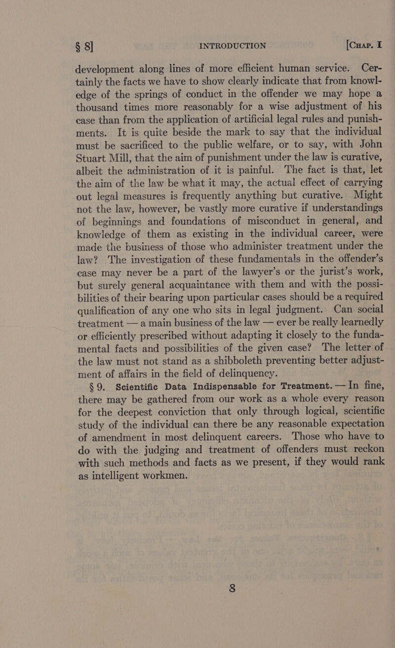 development along lines of more efficient human service. Cer- tainly the facts we have to show clearly indicate that from knowl- edge of the springs of conduct in the offender we may hope a thousand times more reasonably for a wise adjustment of his case than from the application of artificial legal rules and punish- ments. It is quite beside the mark to say that the individual must be sacrificed to the public welfare, or to say, with John Stuart Mill, that the aim of punishment under the law is curative, albeit the administration of it is painful. The fact is that, let the aim of the law be what it may, the actual effect of carrying out legal measures is frequently anything but curative. Might not the law, however, be vastly more curative if understandings of beginnings and foundations of misconduct in general, and knowledge of them as existing in the individual career, were made the business of those who administer treatment under the law? The investigation of these fundamentals in the offender’s case may never be a part of the lawyer’s or the jurist’s work, but surely general acquaintance with them and with the possi- bilities of their bearing upon particular cases should be a required qualification of any one who sits in legal judgment. Can social treatment — a main business of the law — ever be really learnedly or efficiently prescribed without adapting it closely to the funda- mental facts and possibilities of the given case? The letter of the law must not stand as a shibboleth preventing better adjust- ment of affairs in the field of delinquency. § 9. Scientific Data Indispensable for Treatment. — In fine, there may be gathered from our work as a whole every reason for the deepest conviction that only through logical, scientific study of the individual can there be any reasonable expectation of amendment in most delinquent careers. Those who have to do with the judging and treatment of offenders must reckon with such methods and facts as we present, if they would rank as intelligent workmen.