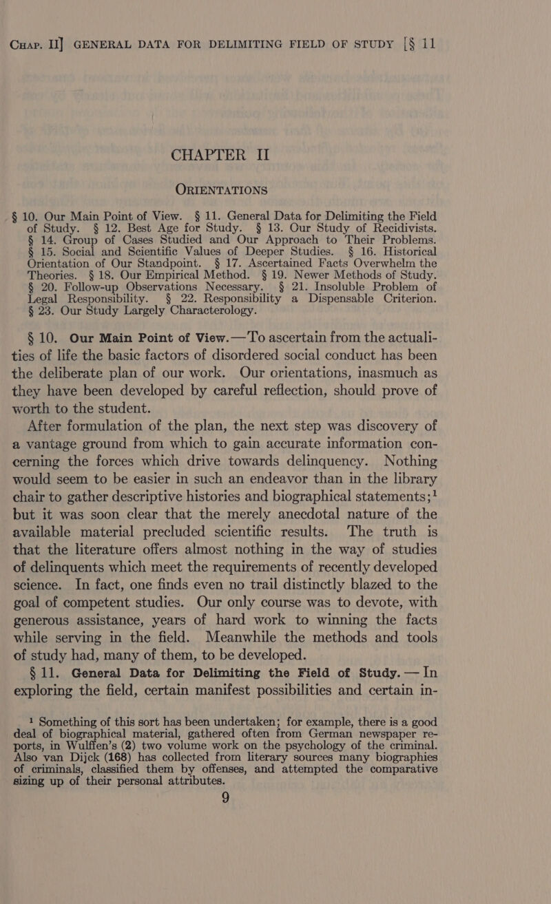 CHAPTER II ORIENTATIONS § 10. Our Main Point of View. § 11. General Data for Delimiting the Field of Study. § 12. Best Age for Study. § 18. Our Study of Recidivists. § 14. Group of Cases Studied and Our Approach to Their Problems. § 15. Social and Scientific Values of Deeper Studies. § 16. Historical Orientation of Our Standpoint. § 17. Ascertained Facts Overwhelm the Theories. § 18. Our Empirical Method. § 19. Newer Methods of Study. § 20. Follow-up Observations Necessary. § 21. Insoluble Problem of Legal Responsibility. § 22. Responsibility a Dispensable Criterion. § 23. Our Study Largely Characterology. § 10. Our Main Point of View.— To ascertain from the actuali- ties of life the basic factors of disordered social conduct has been the deliberate plan of our work. Our orientations, inasmuch as they have been developed by careful reflection, should prove of worth to the student. After formulation of the plan, the next step was discovery of a vantage ground from which to gain accurate information con- cerning the forces which drive towards delinquency. Nothing would seem to be easier in such an endeavor than in the library chair to gather descriptive histories and biographical statements; but it was soon clear that the merely anecdotal nature of the available material precluded scientific results. The truth is that the literature offers almost nothing in the way of studies of delinquents which meet the requirements of recently developed science. In fact, one finds even no trail distinctly blazed to the goal of competent studies. Our only course was to devote, with generous assistance, years of hard work to winning the facts while serving in the field. Meanwhile the methods and tools of study had, many of them, to be developed. § 11. General Data for Delimiting the Field of Study. — In exploring the field, certain manifest possibilities and certain in- 1 Something of this sort has been undertaken; for example, there is a good deal of biographical material, gathered often from German newspaper re- ports, in Wulffen’s (2) two volume work on the psychology of the criminal. Also van Dijck (168) has collected from literary sources many biographies of criminals, classified them by offenses, and attempted the comparative sizing up of their personal attributes.