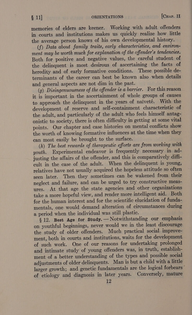 memories of elders are keener. Working with adult offenders in courts and institutions makes us quickly realize how little the average person knows of his own developmental history. (f) Data about family traits, early characteristics, and environ- ment may be worth much for explanation of the offender’s tendencies. Both for positive and negative values, the careful student of the delinquent is most desirous of ascertaining the facts of heredity and of early formative conditions. These possible de- terminants of the career can best be known also when details and general aspects are not dim in the past. (g) Disingenuousness of the offender rs a barrier. For this reason it is important in the ascertainment of whole groups of causes to approach the delinquent in the years of naiveté. With the development of reserve and self-containment characteristic of the adult, and particularly of the adult who feels himself antag- onistic to society, there is often difficulty in getting at some vital points. Our chapter and case histories on mental conflicts show the worth of knowing formative influences at the time when they can most easily be brought to the surface. (h) The best rewards of therapeutic efforts are from working with youth. Experimental endeavor is frequently necessary in ad- justing the affairs of the offender, and this is comparatively diffi- cult in the case of the adult. When the delinquent is young, relatives have not usually acquired the hopeless attitude so often seen later. Then they sometimes can be wakened from their neglect and failure, and can be urged to try constructive meas- ures. At that age the state agencies and other organizations take a more hopeful view, and render more intelligent aid. Both for the human interest and for the scientific elucidation of funda- mentals, one would demand alteration of circumstances during a period when the individual was still plastic. § 12. Best Age for Study. — Notwithstanding our emphasis on youthful beginnings, never would we in the least discourage the study of older offenders. Much practical social improve- ment, both in courts and institutions, waits for the development of such work. One of our reasons for undertaking prolonged and intimate study of young offenders was, in truth, establish- ment of a better understanding of the types and possible social adjustments of older delinquents. Man is but a child with a little larger growth; and genetic fundamentals are the logical forbears of etiology and diagnosis in later years. Conversely, mature