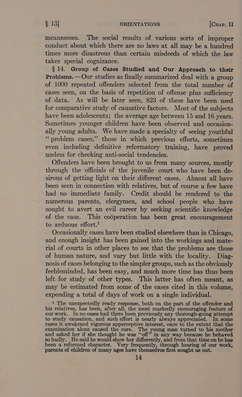 meannesses. ‘The social results of various sorts of improper conduct about which there are no laws at all may be a hundred times more disastrous than certain misdeeds of which the law takes special cognizance. § 14. Group of Cases Studied and Our Approach to their Problems.— Our studies as finally summarized deal with a group of 1000 repeated offenders selected from the total number of cases seen, on the basis of repetition of offense plus sufficiency of data. As will be later seen, 823 of these have been used for comparative study of causative factors. Most of the subjects have been adolescents; the average age between 15 and 16 years. Sometimes younger children have been observed and occasion- ally young adults. We have made a specialty of seeing youthful “problem cases,’ those in which previous efforts, sometimes even including definitive reformatory training, have proved useless for checking anti-social tendencies. Offenders have been brought to us from many sources, mostly through the officials of the juvenile court who have been de- sirous of getting light on their different cases. Almost all have been seen in connection with relatives, but of course a few have had no immediate family. Credit should be rendered to the numerous parents, clergymen, and school people who have sought to avert an evil career by seeking scientific knowledge of the case. This codperation has been great encouragement to arduous effort.! Occasionally cases have been studied elsewhere than in Chicago, and enough insight has been gained into the workings and mate- rial of courts in other places to see that the problems are those of human nature, and vary but little with the locality. Diag- nosis of cases belonging to the simpler groups, such as the obviously feebleminded, has been easy, and much more time has thus been left for study of other types. This latter has often meant, as may be estimated from some of the cases cited in this volume, expending a total of days of work on a single individual. 1 The unexpectedly ready response, both on the part of the offender and his relatives, has been, after all, the most markedly encouraging feature of our work. Inno cases had there been previously any thorough-going attempt to study causation, and such effort is nearly always appreciated. In some cases it awakened vigorous apperceptive interest, once to the extent that the examination alone caused the cure. The young man turned to his mother and asked her if she thought he was “‘off”’ in any way because he behaved so badly. He said he would show her differently, and from that time on he has been a reformed character. Very frequently, through hearing of our work, parents of children of many ages have themselves first sought us out.