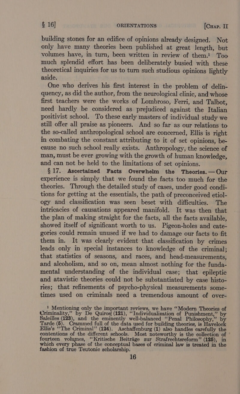 building stones for an edifice of opinions already designed. Not only have many theories been published at great length, but volumes have, in turn, been written in review of them.! Too much splendid effort has been deliberately busied with these theoretical inquiries for us to turn such studious opinions lightly aside. One who derives his first interest in the problem of delin- quency, as did the author, from the neurological clinic, and whose first teachers were the works of Lombroso, Ferri, and Talbot, need hardly be considered as prejudiced against the Italian positivist school. ‘To these early masters of individual study we still offer all praise as pioneers. And so far as our relations to the so-called anthropological school are concerned, Ellis is right in combating the constant attributing to it of set opinions, be- cause no such school really exists. Anthropology, the science of man, must be ever growing with the growth of human knowledge, and can not be held to the limitations of set opinions. § 17. Ascertained Facts Overwhelm the Theories. — Our experience is simply that we found the facts too much for the theories. Through the detailed study of cases, under good condi- tions for getting at the essentials, the path of preconceived etiol- ogy and classification was seen beset with difficulties. The intricacies of causations appeared manifold. It was then that the plan of making straight for the facts, all the facts available, showed itself of significant worth to us. Pigeon-holes and cate- gories could remain unused if we had to damage our facts to fit them in. It was clearly evident that classification by crimes leads only in special instances to knowledge of the criminal; that statistics of seasons, and races, and head-measurements, and alcoholism, and so on, mean almost nothing for the funda- mental understanding of the individual case; that epileptic and atavistic theories could not be substantiated by case histo- ries; that refinements of psycho-physical measurements some- times used on criminals need a tremendous amount of over- 1 Mentioning only the important reviews, we have “Modern Theories of Criminality,” by De Quiros} (121), ‘Individualization of Punishment,” by Saleilles (123), and the eminently well-balanced ‘Penal Philosophy,” by Tarde (5). Crammed full of the data used for building theories, is Havelock Ellis’s “The Criminal” (124). Aschaffenburg (1) also handles carefully the contentions of the different schools. Most noteworthy is the collection of fourteen volumes, ‘‘Kritische Beitrige zur Strafrechtsreform”’ (125), in which every phase of the conceptual bases of criminal law is treated in the fashion of true Teutonic scholarship.