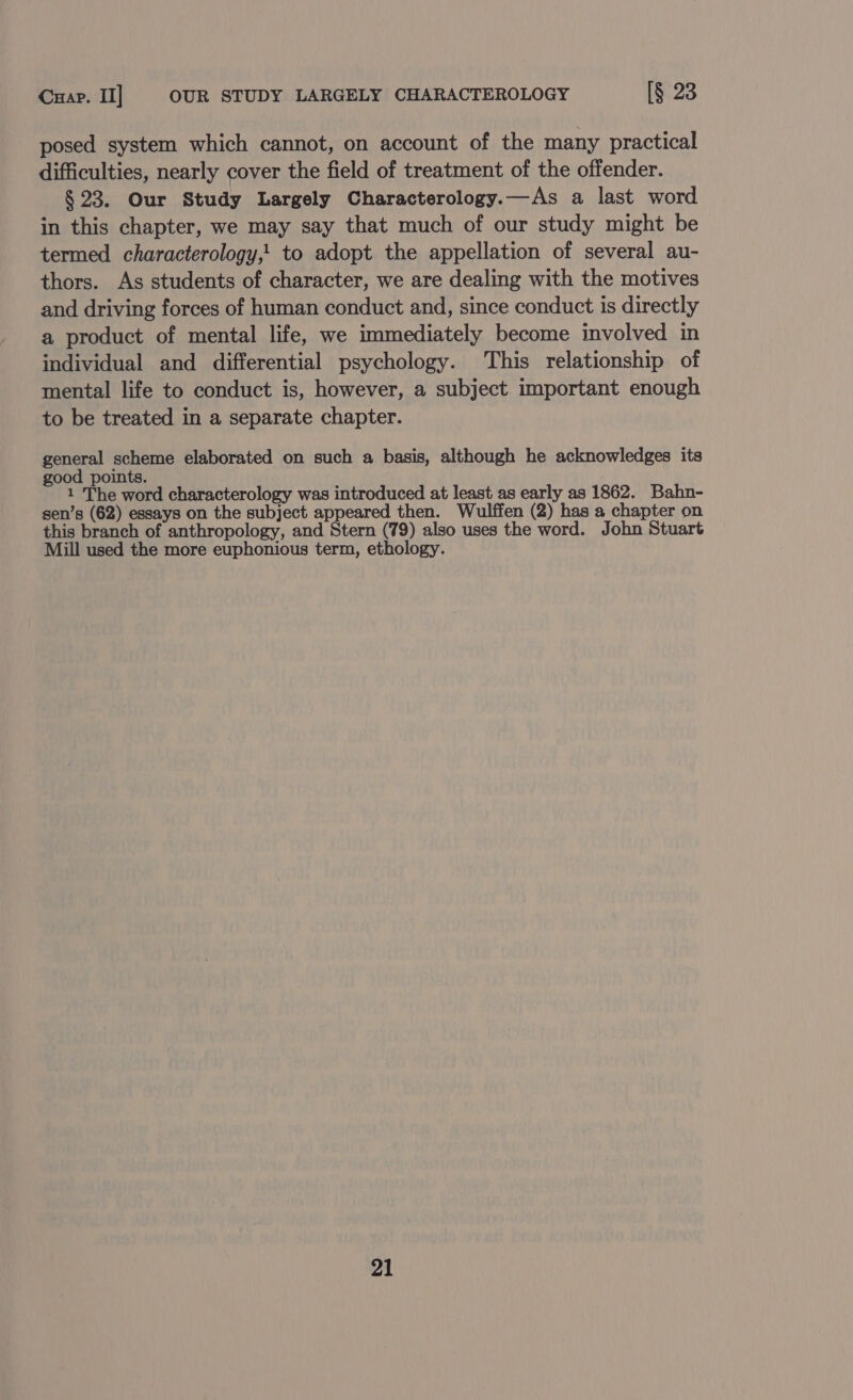 Cuap. II] OUR STUDY LARGELY CHARACTEROLOGY [§ 23 posed system which cannot, on account of the many practical difficulties, nearly cover the field of treatment of the offender. § 23. Our Study Largely Characterology.—As a last word in this chapter, we may say that much of our study might be termed characterology,! to adopt the appellation of several au- thors. As students of character, we are dealing with the motives and driving forces of human conduct and, since conduct is directly a product of mental life, we immediately become involved in individual and differential psychology. This relationship of mental life to conduct is, however, a subject important enough to be treated in a separate chapter. general scheme elaborated on such a basis, although he acknowledges its good points. 1 The word characterology was introduced at least as early as 1862. Bahn- sen’s (62) essays on the subject appeared then. Wulffen (2) has a chapter on this branch of anthropology, and Stern (79) also uses the word. John Stuart Mill used the more euphonious term, ethology.