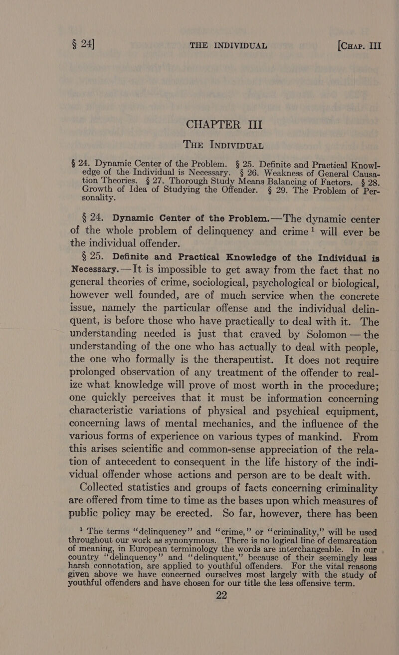 CHAPTER III THE INDIVIDUAL § 24. Dynamic Center of the Problem. § 25. Definite and Practical Knowl- edge of the Individual is Necessary. § 26. Weakness of General Causa- tion Theories. § 27. Thorough Study Means Balancing of Factors. § 28. ie: of Idea of Studying the Offender. § 29. The Problem of Per- sonality. § 24. Dynamic Center of the Problem.—The dynamic center of the whole problem of delinquency and crime! will ever be the individual offender. § 25. Definite and Practical Knowledge of the Individual is Necessary.——It is impossible to get away from the fact that no general theories of crime, sociological, psychological or biological, however well founded, are of much service when the concrete issue, namely the particular offense and the individual delin- quent, is before those who have practically to deal with it. The understanding needed is just that craved by Solomon — the understanding of the one who has actually to deal with people, the one who formally is the therapeutist. It does not require prolonged observation of any treatment of the offender to real- ize what knowledge will prove of most worth in the procedure; one quickly perceives that it must be information concerning characteristic variations of physical and psychical equipment, concerning laws of mental mechanics, and the influence of the various forms of experience on various types of mankind. From this arises scientific and common-sense appreciation of the rela- tion of antecedent to consequent in the life history of the indi- vidual offender whose actions and person are to be dealt with. Collected statistics and groups of facts concerning criminality are offered from time to time as the bases upon which measures of public policy may be erected. So far, however, there has been 1 The terms “‘delinquency”’ and ‘‘crime,” or ‘‘criminality,’’ will be used throughout our work as synonymous. There is no logical line of demarcation of meaning, in European terminology the words are interchangeable. In our country ‘‘delinquency” and ‘‘delinquent,” because of their seemingly less harsh connotation, are applied to youthful offenders. For the vital reasons given above we have concerned ourselves most largely with the study of youthful offenders and have chosen for our title the less offensive term.
