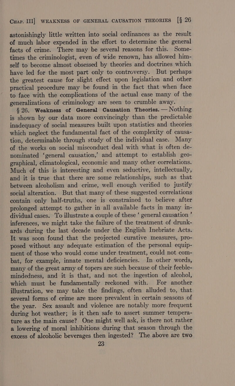 Cuar. III] WEAKNESS OF GENERAL CAUSATION THEORIES [§ 26 astonishingly little written into social ordinances as the result of much labor expended in the effort to determine the general facts of crime. There may be several reasons for this. Some- times the criminologist, even of wide renown, has allowed him- self to become almost obsessed by theories and doctrines which have led for the most part only to controversy. But perhaps the greatest cause for slight effect upon legislation and other practical procedure may be found in the fact that when face to face with the complications of the actual case many of the generalizations of criminology are seen to crumble away. § 26. Weakness of General Causation Theories. — Nothing is shown by our data more convincingly than the predictable inadequacy of social measures built upon statistics and theories which neglect the fundamental fact of the complexity of causa- tion, determinable through study of the individual case. Many of the works on social misconduct deal with what is often de- nominated ‘general causation,’ and attempt to establish geo- graphical, climatological, economic and many other correlations. Much of this is interesting and even seductive, intellectually, and it is true that there are some relationships, such as that between alcoholism and crime, well enough verified to justify social alteration. But that many of these suggested correlations contain only half-truths, one is constrained to believe after prolonged attempt to gather in all available facts in many in- dividual cases. To illustrate a couple of these ‘ general causation ’ inferences, we might take the failure of the treatment of drunk- ards during the last decade under the English Inebriate Acts. It was soon found that the projected curative measures, pro- posed without any adequate estimation of the personal equip- ment of those who would come under treatment, could not com- bat, for example, innate mental deficiencies. In other words, many of the great army of topers are such because of their feeble- mindedness, and it is that, and not the ingestion of alcohol, which must be fundamentally reckoned with. For another illustration, we may take the findings, often alluded to, that several forms of crime are more prevalent in certain seasons of the year. Sex assault and violence are notably more frequent during hot weather; is it then safe to assert summer tempera- ture as the main cause? One might well ask, is there not rather a lowering of moral inhibitions during that season through the excess of alcoholic beverages then ingested? The above are two