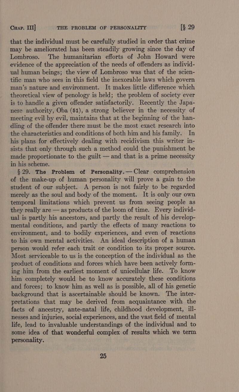 Cuap. III] THE PROBLEM OF PERSONALITY [§ 29 that the individual must be carefully studied in order that crime may be ameliorated has been steadily growing since the day of Lombroso. The humanitarian efforts of John Howard were evidence of the appreciation of the needs of offenders as individ- ual human beings; the view of Lombroso was that of the scien- tific man who sees in this field the inexorable laws which govern man’s nature and environment. It makes little difference which theoretical view of penology is held; the problem of society ever is to handle a given offender satisfactorily. Recently the Japa- nese authority, Oba (51), a strong believer in the necessity of meeting evil by evil, maintains that at the beginning of the han- dling of the offender there must be the most exact research into the characteristics and conditions of both him and his family. In his plans for effectively dealing with recidivism this writer in- sists that only through such a method could the punishment be made proportionate to the guilt — and that is a prime necessity in his scheme. § 29. The Problem of Personality.— Clear comprehension of the make-up of human personality will prove a gain to the student of our subject. A person is not fairly to be regarded merely as the soul and body of the moment. It is only our own temporal limitations which prevent us from seeing people as they really are — as products of the loom of time. Every individ- ual is partly his ancestors, and partly the result of his develop- mental conditions, and partly the effects of many reactions to environment, and to bodily experiences, and even of reactions to his own mental activities. An ideal description of a human person would refer each trait or condition to its proper source. Most serviceable to us is the conception of the individual as the product of conditions and forces which have been actively form- ing him from the earliest moment of unicellular life. To know him completely would be to know accurately these conditions and forces; to know him as well as is possible, all of his genetic background that is ascertainable should be known. The inter- pretations that may be derived from acquaintance with the facts of ancestry, ante-natal life, childhood development, ill- nesses and injuries, social experiences, and the vast field of mental life, lead to invaluable understandings of the individual and to some idea of that wonderful complex of results which we term personality.