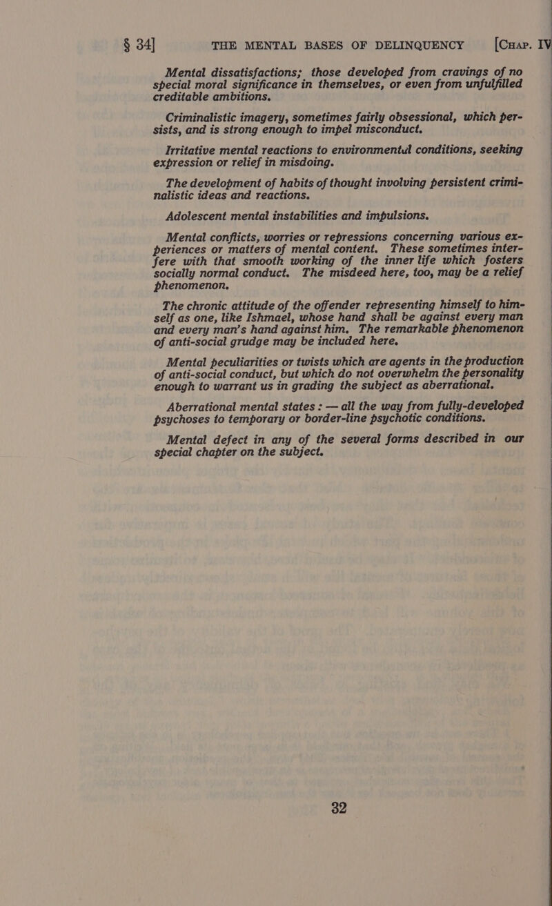 Mental dissatisfactions; those developed from cravings of no special moral significance in themselves, or even from unfulfilled creditable ambitions. Criminalistic imagery, sometimes fairly obsessional, which per- sists, and is strong enough to impel misconduct. Irritative mental reactions to environmentul conditions, seeking expression or relief in misdoing. The development of habits of thought involving persistent crimi- nalistic ideas and reactions. Adolescent mental instabilities and impulsions. Mental conflicts, worries or repressions concerning various ex- periences or matters of mental content. These sometimes inter- fere with that smooth working of the inner life which fosters | socially normal conduct. The misdeed here, too, may be a relief | phenomenon. The chronic attitude of the offender representing himself to him- self as one, like Ishmael, whose hand shall be against every man and every man’s hand against him. The remarkable phenomenon of anti-social grudge may be included here. Mental peculiarities or twists which are agents in the production of anti-social conduct, but which do not overwhelm the personality enough to warrant us in grading the subject as aberrational. Aberrational mental states : — all the way from fully-developed psychoses to temporary or border-line psychotic conditions. Mental defect in any of the several forms described in our special chapter on the subject.