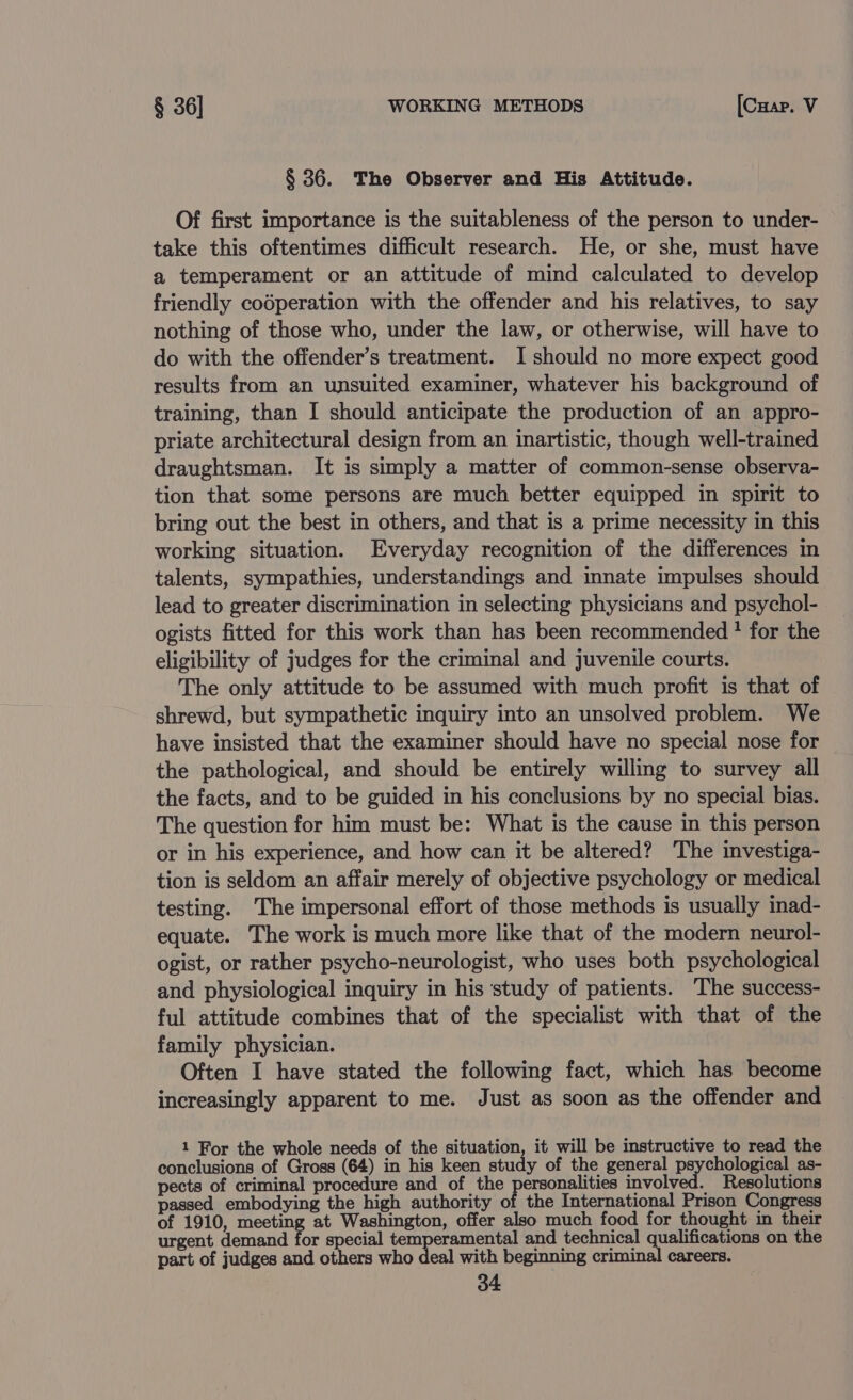 § 36. The Observer and His Attitude. Of first importance is the suitableness of the person to under- take this oftentimes difficult research. He, or she, must have a temperament or an attitude of mind calculated to develop friendly codperation with the offender and his relatives, to say nothing of those who, under the law, or otherwise, will have to do with the offender’s treatment. I should no more expect good results from an unsuited examiner, whatever his background of training, than I should anticipate the production of an appro- priate architectural design from an inartistic, though well-trained draughtsman. It is simply a matter of common-sense observa- tion that some persons are much better equipped in spirit to bring out the best in others, and that is a prime necessity in this working situation. Everyday recognition of the differences in talents, sympathies, understandings and innate impulses should lead to greater discrimination in selecting physicians and psychol- ogists fitted for this work than has been recommended ? for the eligibility of judges for the criminal and juvenile courts. The only attitude to be assumed with much profit is that of shrewd, but sympathetic inquiry into an unsolved problem. We have insisted that the examiner should have no special nose for the pathological, and should be entirely willing to survey all the facts, and to be guided in his conclusions by no special bias. The question for him must be: What is the cause in this person or in his experience, and how can it be altered? The investiga- tion is seldom an affair merely of objective psychology or medical testing. The impersonal effort of those methods is usually inad- equate. The work is much more like that of the modern neurol- ogist, or rather psycho-neurologist, who uses both psychological and physiological inquiry in his study of patients. The success- ful attitude combines that of the specialist with that of the family physician. Often I have stated the following fact, which has become increasingly apparent to me. Just as soon as the offender and 1 For the whole needs of the situation, it will be instructive to read the conclusions of Gross (64) in his keen study of the general Per onglon ee, as- pects of criminal procedure and of the personalities involved. Resolutions passed embodying the high authority of the International Prison Congress of 1910, ree at Washington, offer also much food for thought in their urgent demand for special sped eat and technical qualifications on the part of judges and others who deal with beginning criminal careers.