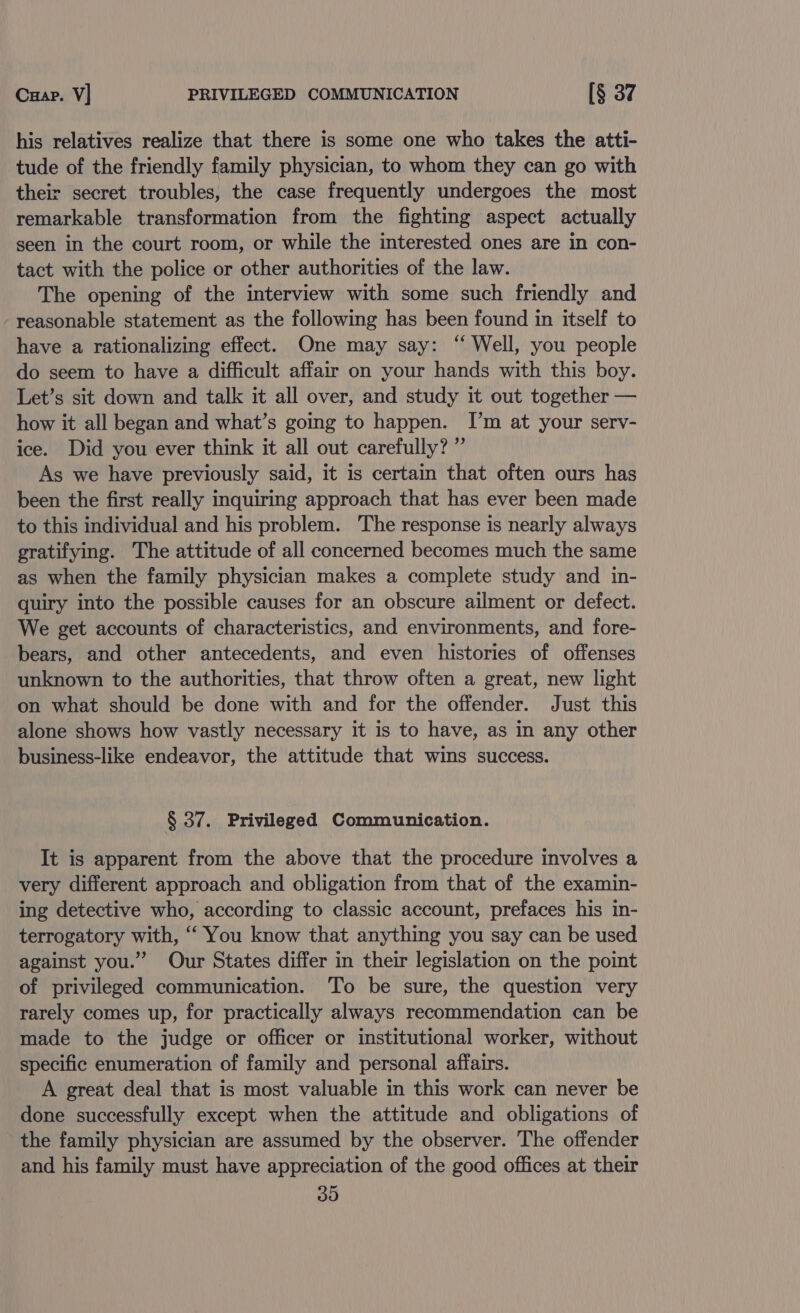 Cuap. V] PRIVILEGED COMMUNICATION [§ 37 his relatives realize that there is some one who takes the atti- tude of the friendly family physician, to whom they can go with their secret troubles, the case frequently undergoes the most remarkable transformation from the fighting aspect actually seen in the court room, or while the interested ones are in con- tact with the police or other authorities of the law. The opening of the interview with some such friendly and reasonable statement as the following has been found in itself to have a rationalizing effect. One may say: “ Well, you people do seem to have a difficult affair on your hands with this boy. Let’s sit down and talk it all over, and study it out together — how it all began and what’s going to happen. I’m at your serv- ice. Did you ever think it all out carefully? ” As we have previously said, it is certain that often ours has been the first really inquiring approach that has ever been made to this individual and his problem. The response is nearly always gratifying. The attitude of all concerned becomes much the same as when the family physician makes a complete study and in- quiry into the possible causes for an obscure ailment or defect. We get accounts of characteristics, and environments, and fore- bears, and other antecedents, and even histories of offenses unknown to the authorities, that throw often a great, new light on what should be done with and for the offender. Just this alone shows how vastly necessary it is to have, as in any other business-like endeavor, the attitude that wins success. § 37. Privileged Communication. It is apparent from the above that the procedure involves a very different approach and obligation from that of the examin- ing detective who, according to classic account, prefaces his in- terrogatory with, “ You know that anything you say can be used against you.” Our States differ in their legislation on the point of privileged communication. To be sure, the question very rarely comes up, for practically always recommendation can be made to the judge or officer or institutional worker, without specific enumeration of family and personal affairs. A great deal that is most valuable in this work can never be done successfully except when the attitude and obligations of the family physician are assumed by the observer. The offender and his family must have appreciation of the good offices at their