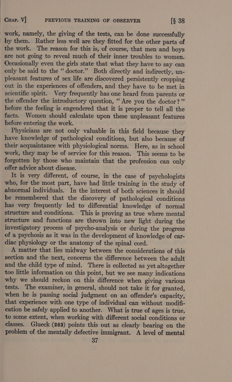 Cup. V] PREVIOUS TRAINING OF OBSERVER [§ 38 work, namely, the giving of the tests, can be done successfully by them. Rather less well are they fitted for the other parts of the work. The reason for this is, of course, that men and boys are not going to reveal much of their inner troubles to women. Occasionally even the girls state that what they have to say can only be said to the “doctor.” Both directly and indirectly, un- pleasant features of sex life are discovered persistently cropping out in the experiences of offenders, and they have to be met in scientific spirit. Very frequently has one heard from parents or the offender the introductory question, ‘ Are you the doctor? ” before the feeling is engendered that it is proper to tell all the facts. Women should calculate upon these unpleasant features before entering the work. Physicians are not only valuable in this field because they have knowledge of pathological conditions, but also because of their acquaintance with physiological norms. Here, as in school work, they may be of service for this reason. This seems to be forgotten by those who maintain that the profession can only offer advice about disease. It is very different, of course, in the case of psychologists who, for the most part, have had little training in the study of abnormal individuals. In the interest of both sciences it should be remembered that the discovery of pathological conditions has very frequently led to differential knowledge of normal structure and conditions. This is proving as true where mental structure and functions are thrown into new light during the investigatory process of psycho- analysis or during the progress of a psychosis as it was in the development of knowledge of car- diac physiology or the anatomy of the spinal cord. A matter that lies midway between the considerations of this section and the next, concerns the difference between the adult and the child type of mind. There is collected as yet altogether too little information on this point, but we see many indications why we should reckon on this difference when giving various tests. The examiner, in general, should not take it for granted, when he is passing social judgment on an offender’s capacity, that experience with one type of individual can without modifi- cation be safely applied to another. What is true of ages is true, to some extent, when working with different social conditions or classes. Glueck (283) points this out as clearly bearing on the problem of the mentally defective immigrant. A level of mental