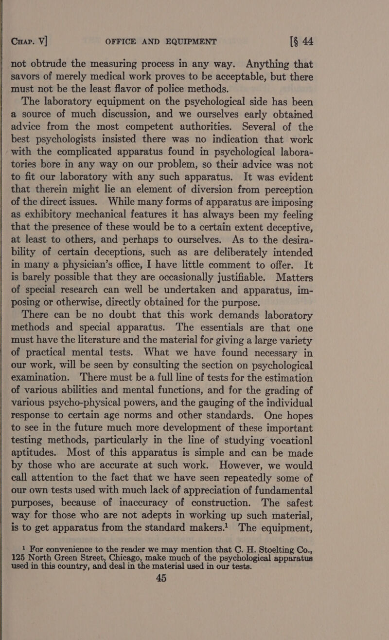 Cuap. V] OFFICE AND EQUIPMENT [§ 44 not obtrude the measuring process in any way. Anything that savors of merely medical work proves to be acceptable, but there must not be the least flavor of police methods. The laboratory equipment on the psychological side has been a source of much discussion, and we ourselves early obtained advice from the most competent authorities. Several of the best psychologists insisted there was no indication that work with the complicated apparatus found in psychological labora- tories bore in any way on our problem, so their advice was not to fit our laboratory with any such apparatus. It was evident that therein might lie an element of diversion from perception of the direct issues. While many forms of apparatus are imposing as exhibitory mechanical features it has always been my feeling that the presence of these would be to a certain extent deceptive, at least to others, and perhaps to ourselves. As to the desira- bility of certain deceptions, such as are deliberately intended in many a physician’s office, I have little comment to offer. It is barely possible that they are occasionally justifiable. Matters of special research can well be undertaken and apparatus, im- posing or otherwise, directly obtained for the purpose. There can be no doubt that this work demands laboratory methods and special apparatus. The essentials are that one must have the literature and the material for giving a large variety of practical mental tests. What we have found necessary in our work, will be seen by consulting the section on psychological examination. ‘There must be a full line of tests for the estimation of various abilities and mental functions, and for the grading of various psycho-physical powers, and the gauging of the individual response to certain age norms and other standards. One hopes to see in the future much more development of these important testing methods, particularly in the line of studying vocationl aptitudes. Most of this apparatus is simple and can be made by those who are accurate at such work. However, we would call attention to the fact that we have seen repeatedly some of our own tests used with much lack of appreciation of fundamental purposes, because of inaccuracy of construction. The safest way for those who are not adepts in working up such material, is to get apparatus from the standard makers.1_ The equipment, 1 For convenience to the reader we may mention that C. H. Stoelting Co., 125 North Green Street, Chicago, make much of the Psyc ones apparatus used in this country, and deal in the material used in our tests