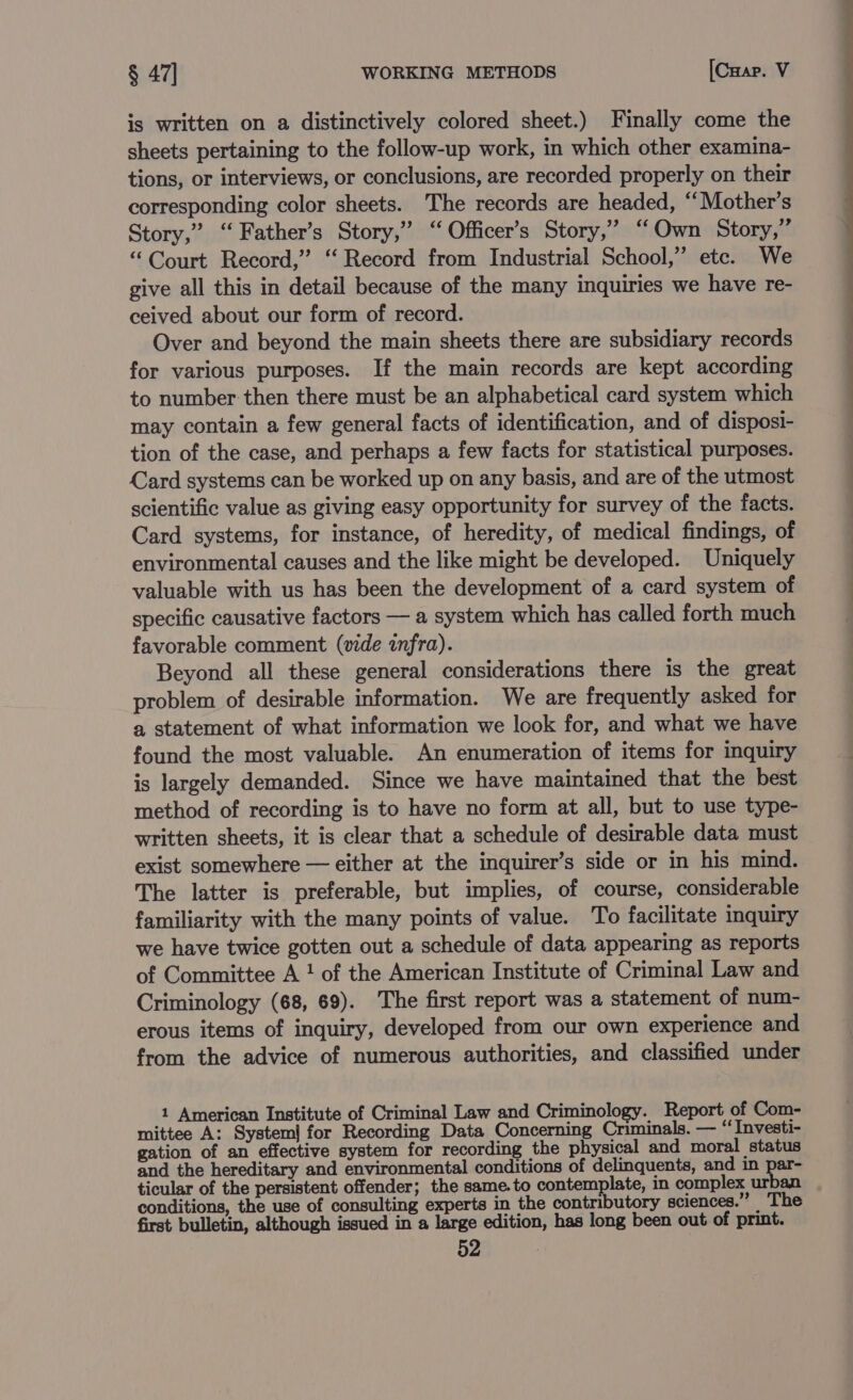 is written on a distinctively colored sheet.) Finally come the sheets pertaining to the follow-up work, in which other examina- tions, or interviews, or conclusions, are recorded properly on their corresponding color sheets. The records are headed, ‘Mother's Story,” “ Father’s Story,” ‘“ Officer’s Story,” “Own Story,” “ Court Record,” ‘‘ Record from Industrial School,’ etc. We give all this in detail because of the many inquiries we have re- ceived about our form of record. Over and beyond the main sheets there are subsidiary records for various purposes. If the main records are kept according to number then there must be an alphabetical card system which may contain a few general facts of identification, and of disposi- tion of the case, and perhaps a few facts for statistical purposes. Card systems can be worked up on any basis, and are of the utmost scientific value as giving easy opportunity for survey of the facts. Card systems, for instance, of heredity, of medical findings, of environmental causes and the like might be developed. Uniquely valuable with us has been the development of a card system of specific causative factors — a system which has called forth much favorable comment (vide infra). Beyond all these general considerations there is the great problem of desirable information. We are frequently asked for a statement of what information we look for, and what we have found the most valuable. An enumeration of items for inquiry is largely demanded. Since we have maintained that the best method of recording is to have no form at all, but to use type- written sheets, it is clear that a schedule of desirable data must exist somewhere — either at the inquirer’s side or in his mind. The latter is preferable, but implies, of course, considerable familiarity with the many points of value. To facilitate inquiry we have twice gotten out a schedule of data appearing as reports of Committee A ! of the American Institute of Criminal Law and Criminology (68, 69). The first report was a statement of num- erous items of inquiry, developed from our own experience and from the advice of numerous authorities, and classified under 1 American Institute of Criminal Law and Criminology. Report of Com- mittee A: System] for Recording Data Concerning Criminals. — “‘ Investi- gation of an effective system for recording the physical and moral status and the hereditary and environmental conditions of delinquents, and in par- ticular of the persistent offender; the same.to contemplate, in complex urban conditions, the use of consulting experts in the contributory sciences.” The first bulletin, although issued in a large edition, has long been out of print.