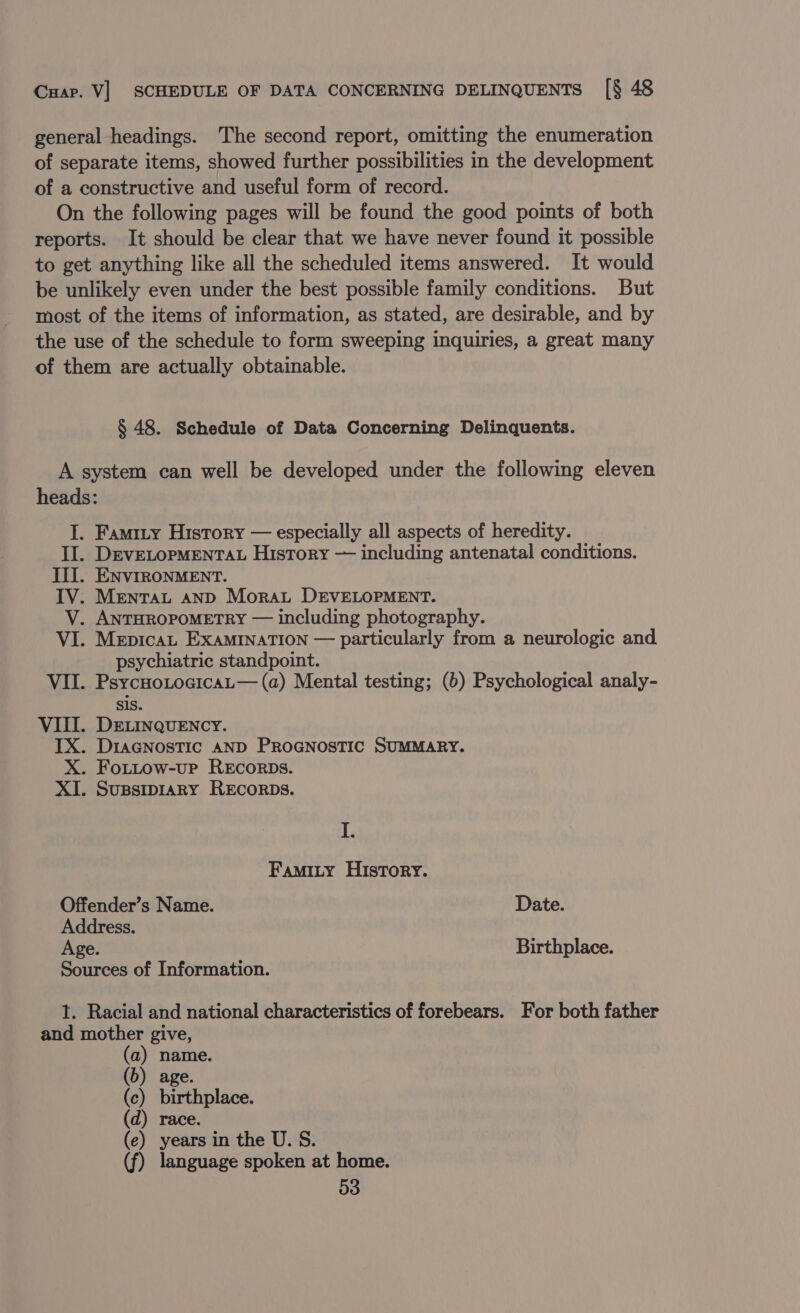 general headings. The second report, omitting the enumeration of separate items, showed further possibilities in the development of a constructive and useful form of record. On the following pages will be found the good points of both reports. It should be clear that we have never found it possible to get anything like all the scheduled items answered. It would be unlikely even under the best possible family conditions. But most of the items of information, as stated, are desirable, and by the use of the schedule to form sweeping inquiries, a great many of them are actually obtainable. § 48. Schedule of Data Concerning Delinquents. A system can well be developed under the following eleven heads: I. Famity History — especially all aspects of heredity. II. DEVELOPMENTAL History — including antenatal conditions. II. ENVIRONMENT. IV. Mentrat anp Mora DEVELOPMENT. V. ANTHROPOMETRY — including photography. VI. Mepicau ExaminaTION — particularly from a neurologic and. psychiatric standpoint. VII. PsycuotocicaL— (a) Mental testing; (b) Psychological analy- sis. VIII. DELINQUENCY. IX. Diagnostic AND ProGNosTic SUMMARY. X. Fottow-up REcorDs. XI. Supsiprary REcoRDs. I. Famity History. Offender’s Name. Date. Address. Age. Birthplace. Sources of Information. 1. Racial and national characteristics of forebears. For both father and mother give, (b) age. (c) birthplace. (d) race. (e) years in the U. S. (f) language spoken at home.