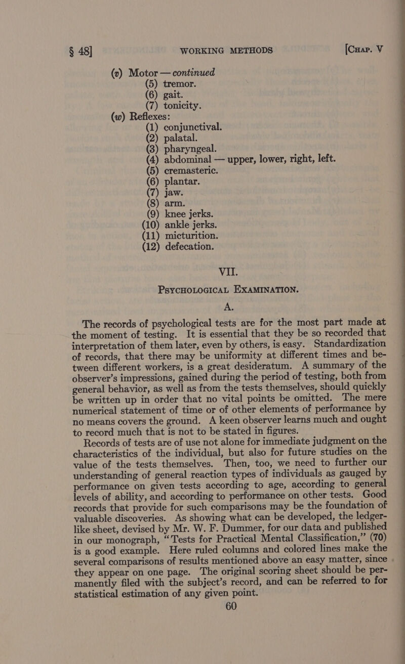 (v0) Motor — continued (5) tremor. (6) gait. (7) tonicity. (w) Reflexes: (1) conjunctival. (2) palatal. (3) pharyngeal. (4) abdominal — upper, lower, right, left. (5) cremasteric. (6) plantar. (7) jaw. (8) arm. (9) knee jerks. (10) ankle jerks. (11) micturition. (12) defecation. VII. PsycHOLOGICAL EXAMINATION. A. The records of psychological tests are for the most part made at the moment of testing. It is essential that they be so recorded that interpretation of them later, even by others, is easy. Standardization of records, that there may be uniformity at different times and be- tween different workers, is a great desideratum. A summary of the observer’s impressions, gained during the period of testing, both from general behavior, as well as from the tests themselves, should quickly be written up in order that no vital points be omitted. The mere numerical statement of time or of other elements of performance by no means covers the ground. A keen observer learns much and ought to record much that is not to be stated in figures. Records of tests are of use not alone for immediate judgment on the characteristics of the individual, but also for future studies on the value of the tests themselves. Then, too, we need to further our understanding of general reaction types of individuals as gauged by performance on given tests according to age, according to general levels of ability, and according to performance on other tests. Good records that provide for such comparisons may be the foundation of valuable discoveries. As showing what can be developed, the ledger- like sheet, devised by Mr. W. F. Dummer, for our data and published in our monograph, “Tests for Practical Mental Classification,” (70) is a good example. Here ruled columns and colored lines make the several comparisons of results mentioned above an easy matter, since they appear on one page. The original scoring sheet should be per- manently filed with the subject’s record, and can be referred to for statistical estimation of any given point.