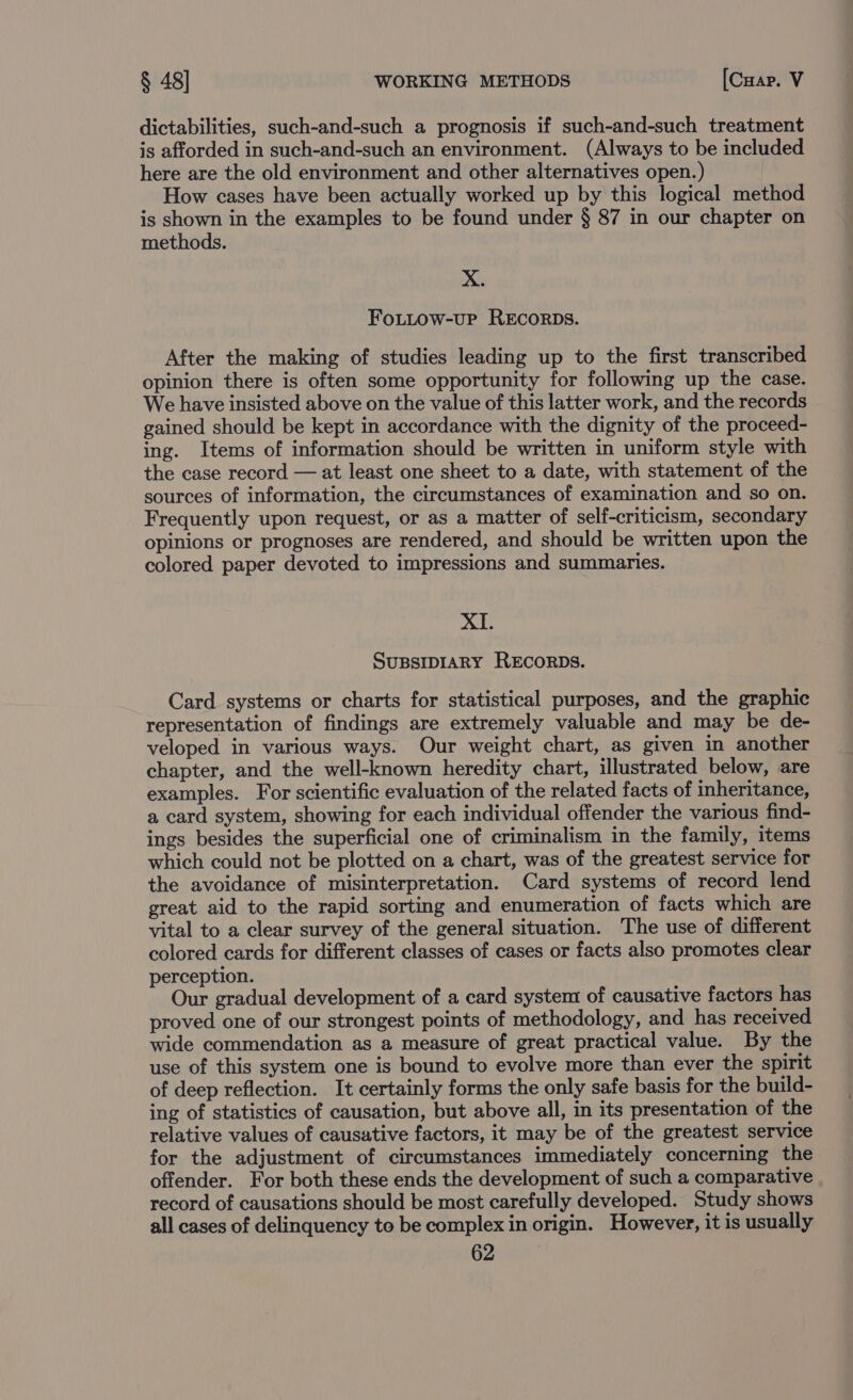 dictabilities, such-and-such a prognosis if such-and-such treatment is afforded in such-and-such an environment. (Always to be included here are the old environment and other alternatives open.) How cases have been actually worked up by this logical method is shown in the examples to be found under § 87 in our chapter on methods. X. FoLuow-uP RECORDS. After the making of studies leading up to the first transcribed opinion there is often some opportunity for following up the case. We have insisted above on the value of this latter work, and the records gained should be kept in accordance with the dignity of the proceed- ing. Items of information should be written in uniform style with the case record — at least one sheet to a date, with statement of the sources of information, the circumstances of examination and so on. Frequently upon request, or as a matter of self-criticism, secondary opinions or prognoses are rendered, and should be written upon the colored paper devoted to impressions and summaries. XI. SUBSIDIARY RECORDS. Card systems or charts for statistical purposes, and the graphic representation of findings are extremely valuable and may be de- veloped in various ways. Our weight chart, as given in another chapter, and the well-known heredity chart, illustrated below, are examples. For scientific evaluation of the related facts of inheritance, a card system, showing for each individual offender the various find- ings besides the superficial one of criminalism in the family, items which could not be plotted on a chart, was of the greatest service for the avoidance of misinterpretation. Card systems of record lend great aid to the rapid sorting and enumeration of facts which are vital to a clear survey of the general situation. The use of different colored cards for different classes of cases or facts also promotes clear perception. Our gradual development of a card system of causative factors has proved one of our strongest points of methodology, and has received wide commendation as a measure of great practical value. By the use of this system one is bound to evolve more than ever the spirit of deep reflection. It certainly forms the only safe basis for the build- ing of statistics of causation, but above all, in its presentation of the relative values of causative factors, it may be of the greatest service for the adjustment of circumstances immediately concerning the offender. For both these ends the development of such a comparative record of causations should be most carefully developed. Study shows all cases of delinquency to be complex in origin. However, it is usually