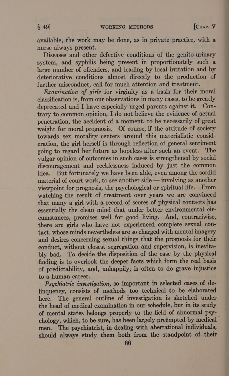 available, the work may be done, as in private practice, with a nurse always present. Diseases and other defective conditions of the genito-urinary system, and syphilis being present in proportionately such a large number of offenders, and leading by local irritation and by deteriorative conditions almost directly to the production of further misconduct, call for much attention and treatment. Examination of girls for virginity as a basis for their moral classification is, from our observations in many cases, to be greatly deprecated and I have especially urged parents against it. Con- trary to common opinion, I do not believe the evidence of actual penetration, the accident of a moment, to be necessarily of great weight for moral prognosis. Of course, if the attitude of society towards sex morality centers around this materialistic consid- eration, the girl herself is through reflection of general sentiment going to regard her future as hopeless after such an event. The vulgar opinion of outcomes in such cases is strengthened by social discouragement and recklessness induced by just the common idea. But fortunately we have been able, even among the sordid material of court work, to see another side — involving as another viewpoint for prognosis, the psychological or spiritual life. From watching the result of treatment over years we are convinced that many a girl with a record of scores of physical contacts has essentially the clean mind that under better environmental cir- cumstances, promises well for good living. And, contrariwise, there are girls who have not experienced complete sexual con- tact, whose minds nevertheless are so charged with mental imagery and desires concerning sexual things that the prognosis for their conduct, without closest segregation and supervision, is inevita- bly bad. To decide the disposition of the case by the physical finding is to overlook the deeper facts which form the real basis of predictability, and, unhappily, is often to do grave injustice to a human career. Psychiatric investigation, so important in selected cases of de- linquency, consists of methods too technical to be elaborated here. The general outline of investigation is sketched under the head of medical examination in our schedule, but in its study of mental states belongs properly to the field of abnormal psy- chology, which, to be sure, has been largely preémpted by medical men. The psychiatrist, in dealing with aberrational individuals, should always study them both from the standpoint of their