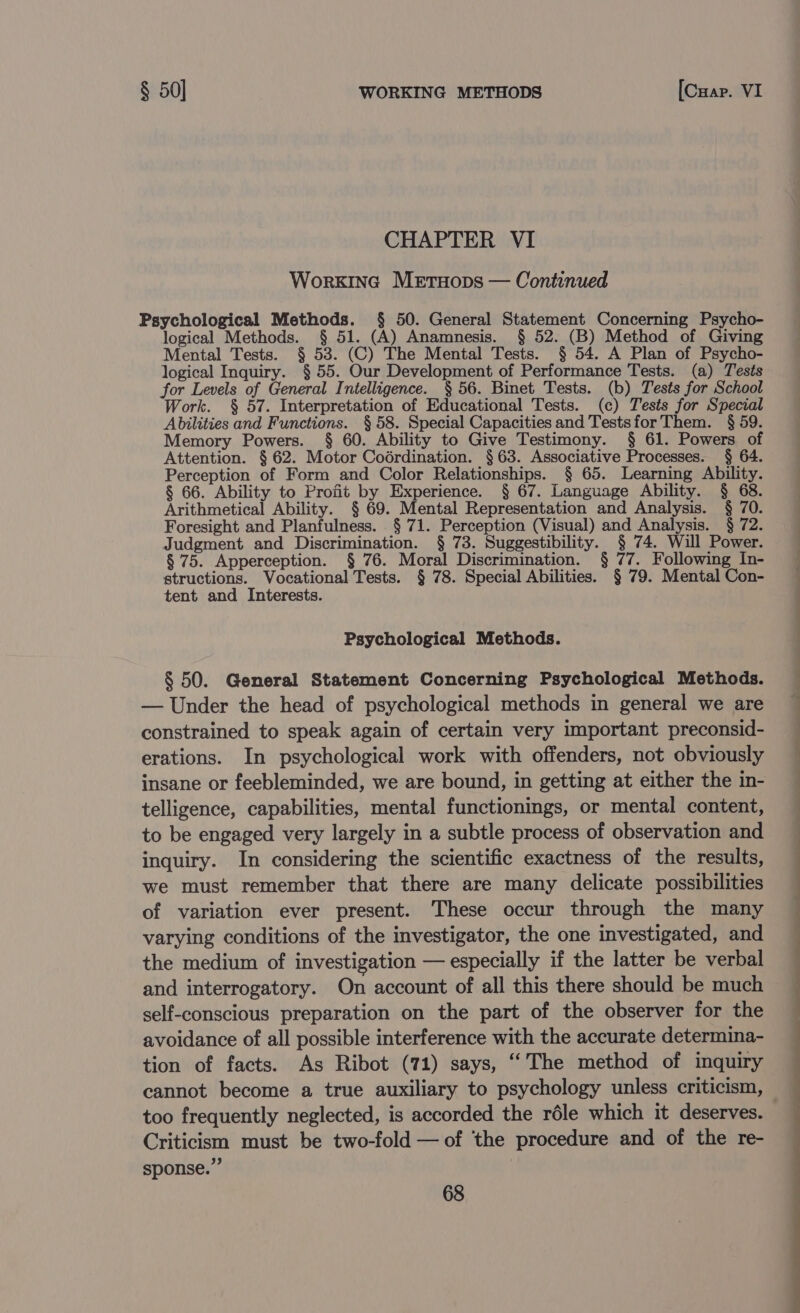 CHAPTER VI WorkinG Metuops — Continued Psychological Methods. § 50. General Statement Concerning Psycho- logical Methods. § 51. (A) Anamnesis. § 52. (B) Method of Giving Mental Tests. § 53. (C) The Mental Tests. § 54. A Plan of Psycho- logical Inquiry. § 55. Our Development of Performance Tests. (a) Tests for Levels of General Intelligence. § 56. Binet Tests. (b) Tests for School Work. § 57. Interpretation of Educational Tests. (c) Tests for Special Abilities and Functions. § 58. Special Capacities and Testsfor Them. § 59. Memory Powers. § 60. Ability to Give Testimony. § 61. Powers of Attention. § 62. Motor Codrdination. §63. Associative Processes. § 64. Perception of Form and Color Relationships. § 65. Learning Ability. § 66. Ability to Profit by Experience. § 67. Language Ability. § 68. Arithmetical Ability. § 69. Mental Representation and Analysis. § 70. Foresight and Planfulness. § 71. Perception (Visual) and Analysis. § 72. Judgment and Discrimination. § 73. Suggestibility. § 74. Will Power. § 75. Apperception. § 76. Moral Discrimination. § 77. Following In- structions. Vocational Tests. § 78. Special Abilities. § 79. Mental Con- tent and Interests. Psychological Methods. § 50. General Statement Concerning Psychological Methods. — Under the head of psychological methods in general we are constrained to speak again of certain very important preconsid- erations. In psychological work with offenders, not obviously insane or feebleminded, we are bound, in getting at either the in- telligence, capabilities, mental functionings, or mental content, to be engaged very largely in a subtle process of observation and inquiry. In considering the scientific exactness of the results, we must remember that there are many delicate possibilities of variation ever present. These occur through the many varying conditions of the investigator, the one investigated, and the medium of investigation — especially if the latter be verbal and interrogatory. On account of all this there should be much self-conscious preparation on the part of the observer for the avoidance of all possible interference with the accurate determina- tion of facts. As Ribot (71) says, “The method of inquiry cannot become a true auxiliary to psychology unless criticism, too frequently neglected, is accorded the réle which it deserves. Criticism must be two-fold — of ‘the procedure and of the re- sponse.” ; 68 eS = ee — ee ee ee ee eee