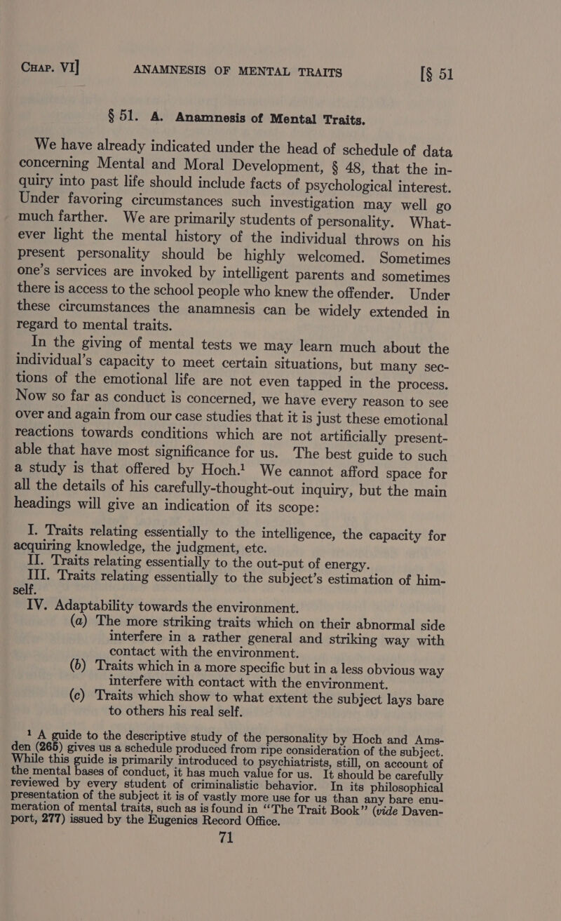 Cuap. VI] ANAMNESIS OF MENTAL TRAITS [§ 51 § 51. A. Anamnesis of Mental Traits. We have already indicated under the head of schedule of data concerning Mental and Moral Development, § 48, that the in- quiry into past life should include facts of psychological interest. Under favoring circumstances such investigation may well go much farther. We are primarily students of personality. What- ever light the mental history of the individual throws on his present personality should be highly welcomed. Sometimes one’s services are invoked by intelligent parents and sometimes there is access to the school people who knew the offender, Under these circumstances the anamnesis can be widely extended in regard to mental traits. In the giving of mental tests we may learn much about the Iindividual’s capacity to meet certain situations, but many sec- tions of the emotional life are not even tapped in the process. Now so far as conduct is concerned, we have every reason to see over and again from our case studies that it is just these emotional reactions towards conditions which are not artificially present- able that have most significance for us. The best guide to such a study is that offered by Hoch.! We cannot afford space for all the details of his carefully-thought-out Inquiry, but the main headings will give an indication of its scope: I. Traits relating essentially to the intelligence, the capacity for acquiring knowledge, the judgment, etc. II. Traits relating essentially to the out-put of energy. III. Traits relating essentially to the subject’s estimation of him- self. IV. Adaptability towards the environment. (a) The more striking traits which on their abnormal side interfere in a rather general and striking way with contact with the environment. (6) Traits which in a more specific but in a less obvious way interfere with contact with the environment. (c) Traits which show to what extent the subject lays bare to others his real self. 1 A guide to the descriptive study of the personality by Hoch and Ams- den (265) gives us a schedule produced from ripe consideration of the subject. While this guide is primarily introduced to psychiatrists, still, on account of the mental ert of conduct, it has much value for us. It should be carefully reviewed by every student of criminalistic behavior. In its philosophical presentation of the subject it is of vastly more use for us than any bare enu- meration of mental traits, such as isfound in “The Trait Book” (vide Daven- port, 277) issued by the Eugenics Record Office.