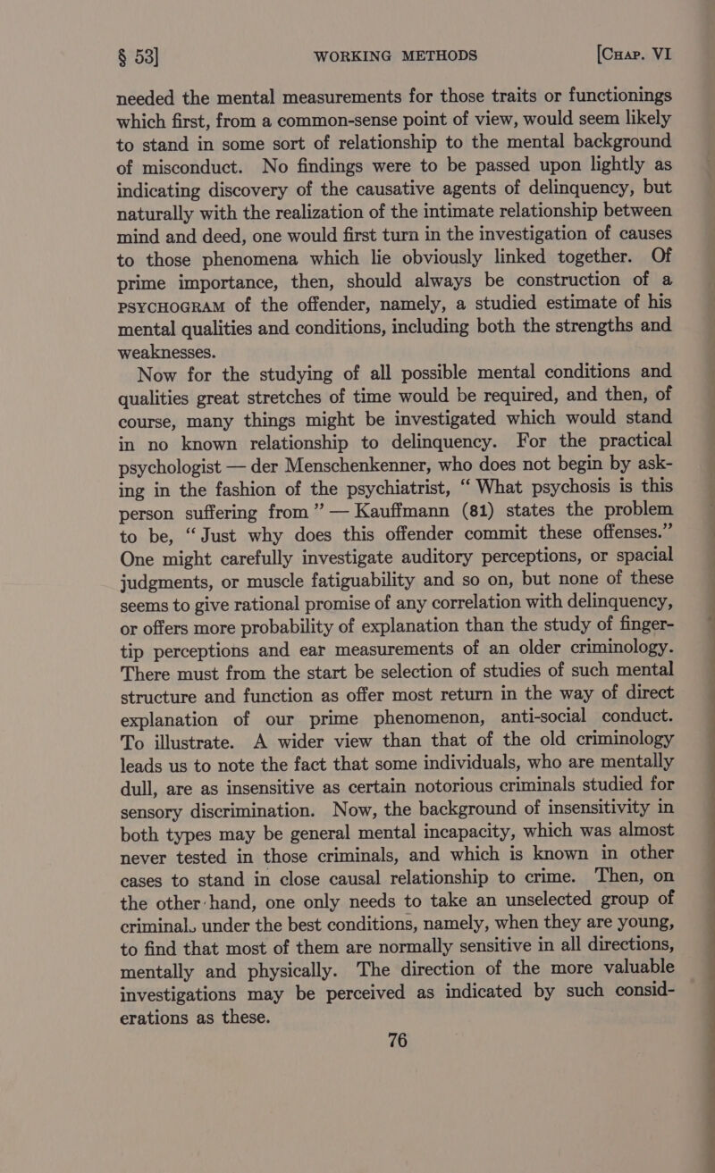 needed the mental measurements for those traits or functionings which first, from a common-sense point of view, would seem likely to stand in some sort of relationship to the mental background of misconduct. No findings were to be passed upon lightly as indicating discovery of the causative agents of delinquency, but naturally with the realization of the intimate relationship between mind and deed, one would first turn in the investigation of causes to those phenomena which lie obviously linked together. Of prime importance, then, should always be construction of a PSYCHOGRAM of the offender, namely, a studied estimate of his mental qualities and conditions, including both the strengths and weaknesses. Now for the studying of all possible mental conditions and qualities great stretches of time would be required, and then, of course, many things might be investigated which would stand in no known relationship to delinquency. For the practical psychologist — der Menschenkenner, who does not begin by ask- ing in the fashion of the psychiatrist, “ What psychosis is this person suffering from’ — Kauffmann (81) states the problem to be, “Just why does this offender commit these offenses.” One might carefully investigate auditory perceptions, or spacial judgments, or muscle fatiguability and so on, but none of these seems to give rational promise of any correlation with delinquency, or offers more probability of explanation than the study of finger- tip perceptions and ear measurements of an older criminology. There must from the start be selection of studies of such mental structure and function as offer most return in the way of direct explanation of our prime phenomenon, anti-social conduct. To illustrate. A wider view than that of the old criminology leads us to note the fact that some individuals, who are mentally dull, are as insensitive as certain notorious criminals studied for sensory discrimination. Now, the background of insensitivity in both types may be general mental incapacity, which was almost never tested in those criminals, and which is known in other cases to stand in close causal relationship to crime. Then, on the other hand, one only needs to take an unselected group of criminal, under the best conditions, namely, when they are young, to find that most of them are normally sensitive in all directions, mentally and physically. The direction of the more valuable investigations may be perceived as indicated by such consid- erations as these.