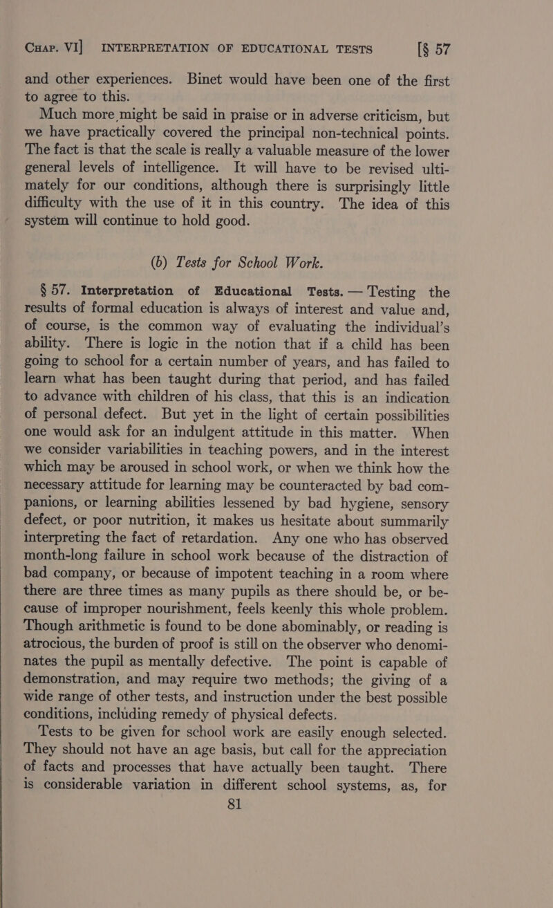 Cuap. VI] INTERPRETATION OF EDUCATIONAL TESTS [§ 57 and other experiences. Binet would have been one of the first to agree to this. Much more might be said in praise or in adverse criticism, but we have practically covered the principal non-technical points. The fact is that the scale is really a valuable measure of the lower general levels of intelligence. It will have to be revised ulti- mately for our conditions, although there is surprisingly little difficulty with the use of it in this country. The idea of this system will continue to hold good. (b) Tests for School Work. § 57. Interpretation of Educational Tests. — Testing the results of formal education is always of interest and value and, of course, is the common way of evaluating the individual’s ability. There is logic in the notion that if a child has been going to school for a certain number of years, and has failed to learn what has been taught during that period, and has failed to advance with children of his class, that this is an indication of personal defect. But yet in the light of certain possibilities one would ask for an indulgent attitude in this matter. When we consider variabilities in teaching powers, and in the interest which may be aroused in school work, or when we think how the necessary attitude for learning may be counteracted by bad com- panions, or learning abilities lessened by bad hygiene, sensory defect, or poor nutrition, it makes us hesitate about summarily interpreting the fact of retardation. Any one who has observed month-long failure in school work because of the distraction of bad company, or because of impotent teaching in a room where there are three times as many pupils as there should be, or be- cause of improper nourishment, feels keenly this whole problem. Though arithmetic is found to be done abominably, or reading is atrocious, the burden of proof is still on the observer who denomi- nates the pupil as mentally defective. The point is capable of demonstration, and may require two methods; the giving of a wide range of other tests, and instruction under the best possible conditions, including remedy of physical defects. Tests to be given for school work are easily enough selected. They should not have an age basis, but call for the appreciation of facts and processes that have actually been taught. There is considerable variation in different school systems, as, for