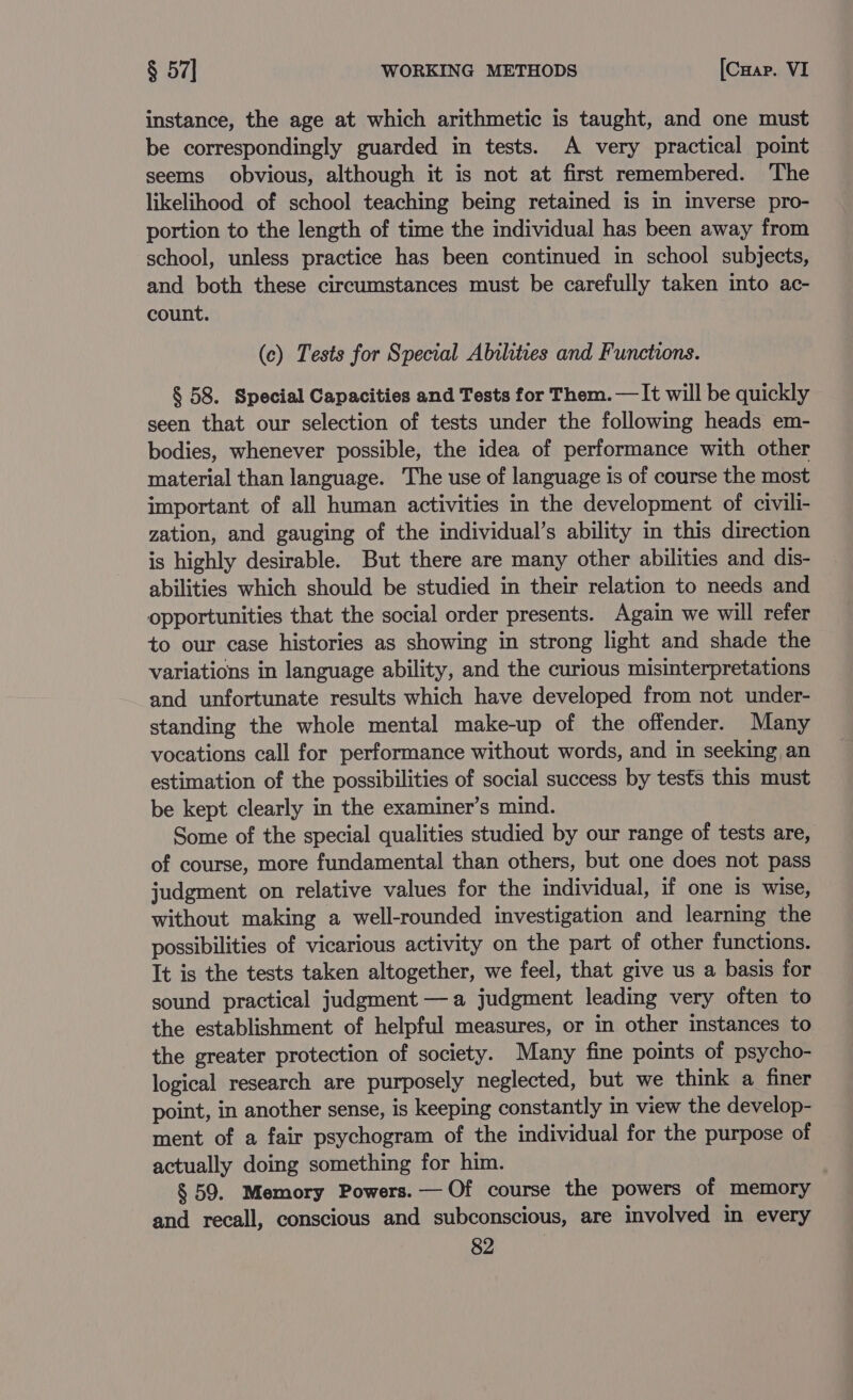 instance, the age at which arithmetic is taught, and one must be correspondingly guarded in tests. A very practical point seems obvious, although it is not at first remembered. The likelihood of school teaching being retained is in inverse pro- portion to the length of time the individual has been away from school, unless practice has been continued in school subjects, and both these circumstances must be carefully taken into ac- count. (c) Tests for Special Abilities and Functions. § 58. Special Capacities and Tests for Them. — It will be quickly seen that our selection of tests under the following heads em- bodies, whenever possible, the idea of performance with other material than language. The use of language is of course the most important of all human activities in the development of civili- zation, and gauging of the individual’s ability in this direction is highly desirable. But there are many other abilities and dis- abilities which should be studied in their relation to needs and opportunities that the social order presents. Again we will refer +o our case histories as showing in strong light and shade the variations in language ability, and the curious misinterpretations and unfortunate results which have developed from not under- standing the whole mental make-up of the offender. Many vocations call for performance without words, and in seeking an estimation of the possibilities of social success by tests this must be kept clearly in the examiner’s mind. Some of the special qualities studied by our range of tests are, of course, more fundamental than others, but one does not pass judgment on relative values for the individual, if one is wise, without making a well-rounded investigation and learning the possibilities of vicarious activity on the part of other functions. It is the tests taken altogether, we feel, that give us a basis for sound practical judgment —a judgment leading very often to the establishment of helpful measures, or in other instances to the greater protection of society. Many fine points of psycho- logical research are purposely neglected, but we think a finer point, in another sense, is keeping constantly in view the develop- ment of a fair psychogram of the individual for the purpose of actually doing something for him. § 59. Memory Powers. — Of course the powers of memory and recall, conscious and subconscious, are involved in every