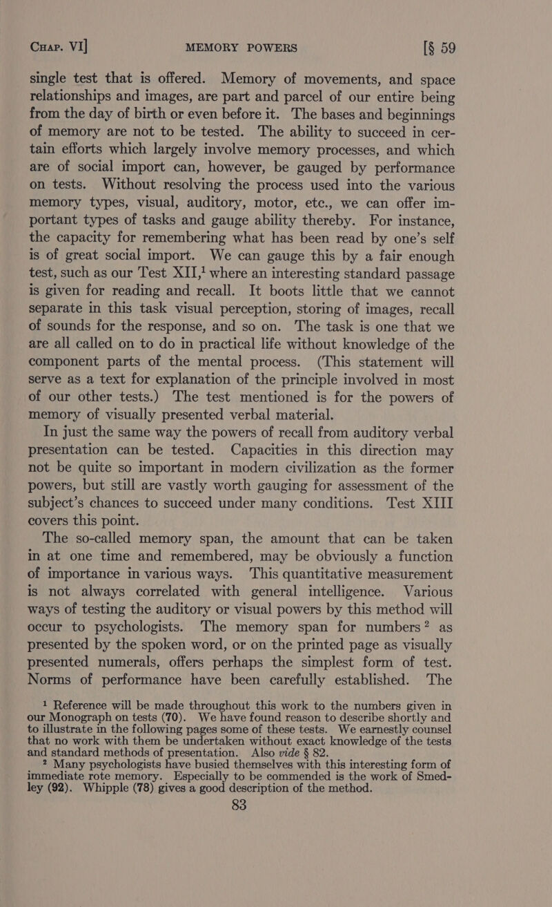 Cuap. VI] MEMORY POWERS [§ 59 single test that is offered. Memory of movements, and space relationships and images, are part and parcel of our entire being from the day of birth or even before it. The bases and beginnings of memory are not to be tested. The ability to succeed in cer- tain efforts which largely involve memory processes, and which are of social import can, however, be gauged by performance on tests. Without resolving the process used into the various memory types, visual, auditory, motor, etc., we can offer im- portant types of tasks and gauge ability thereby. For instance, the capacity for remembering what has been read by one’s self is of great social import. We can gauge this by a fair enough test, such as our Test XII,! where an interesting standard passage is given for reading and recall. It boots little that we cannot separate in this task visual perception, storing of images, recall of sounds for the response, and so on. The task is one that we are all called on to do in practical life without knowledge of the component parts of the mental process. (This statement will serve as a text for explanation of the principle involved in most of our other tests.) The test mentioned is for the powers of memory of visually presented verbal material. In just the same way the powers of recall from auditory verbal presentation can be tested. Capacities in this direction may not be quite so important in modern civilization as the former powers, but still are vastly worth gauging for assessment of the subject’s chances to succeed under many conditions. Test XIII covers this point. The so-called memory span, the amount that can be taken in at one time and remembered, may be obviously a function of importance in various ways. This quantitative measurement is not always correlated with general intelligence. Various ways of testing the auditory or visual powers by this method will occur to psychologists. ‘The memory span for numbers? as presented by the spoken word, or on the printed page as visually presented numerals, offers perhaps the simplest form of test. Norms of performance have been carefully established. The 1 Reference will be made throughout this work to the numbers given in our Monograph on tests (70). We have found reason to describe shortly and to illustrate in the following pages some of these tests. We earnestly counsel that no work with them be undertaken without exact knowledge of the tests and standard methods of presentation. Also vide § 82. 2 Many psychologists have busied themselves with this interesting form of immediate rote memory. Especially to be commended is the work of Smed- ley (92). Whipple (78) gives a good description of the method.