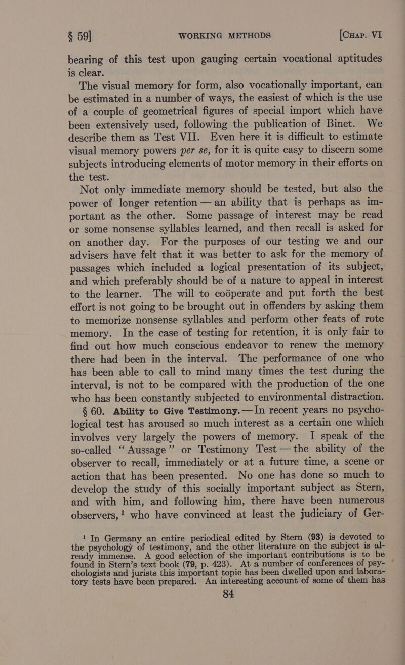 bearing of this test upon gauging certain vocational aptitudes is clear. The visual memory for form, also vocationally important, can be estimated in a number of ways, the easiest of which is the use of a couple of geometrical figures of special import which have been extensively used, following the publication of Binet. We describe them as Test VII. Even here it is difficult to estimate visual memory powers per se, for it is quite easy to discern some subjects introducing elements of motor memory in their efforts on the test. Not only immediate memory should be tested, but also the power of longer retention — an ability that is perhaps as im- portant as the other. Some passage of interest may be read or some nonsense syllables learned, and then recall is asked for on another day. For the purposes of our testing we and our advisers have felt that it was better to ask for the memory of passages which included a logical presentation of its subject, and which preferably should be of a nature to appeal in interest to the learner. The will to codperate and put forth the best effort is not going to be brought out in offenders by asking them to memorize nonsense syllables and perform other feats of rote memory. In the case of testing for retention, it is only fair to find out how much conscious endeavor to renew the memory there had been in the interval. The performance of one who has been able to call to mind many times the test during the interval, is not to be compared with the production of the one who has been constantly subjected to environmental distraction. § 60. Ability to Give Testimony.—In recent years no psycho- logical test has aroused so much interest as a certain one which involves very largely the powers of memory. I speak of the so-called “ Aussage’’ or Testimony Test —the ability of the observer to recall, immediately or at a future time, a scene or action that has been presented. No one has done so much to develop the study of this socially important subject as Stern, and with him, and following him, there have been numerous observers, ! who have convinced at least the judiciary of Ger- 1 In Germany an entire periodical edited by Stern (93) is devoted to the psychology of testimony, and the other literature on the subject is al- ready immense. A good selection of the important contributions is to be found in Stern’s text book (79, p. 423). At a number of conferences of psy- chologists and jurists this important topic has been dwelled upon and labora- tory tests have been prepared. An interesting account of some of them has