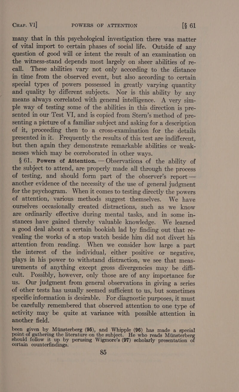Cuap. VI] POWERS OF ATTENTION [§ 61 many that in this psychological investigation there was matter of vital import to certain phases of social life. Outside of any question of good will or intent the result of an examination on the witness-stand depends most largely on sheer abilities of re- call. These abilities vary not only according to the distance in time from the observed event, but also according to certain special types of powers possessed in greatly varying quantity and quality by different subjects. Nor is this ability by any means always correlated with general intelligence. A very sim- ple way of testing some of the abilities in this direction is pre- sented in our Test VI, and is copied from Stern’s method of pre- senting a picture of a familiar subject and asking for a description of it, proceeding then to a cross-examination for the details presented in it. Frequently the results of this test are indifferent, but then again they demonstrate remarkable abilities or weak- nesses which may be corroborated in other ways. § 61. Powers of Attention. — Observations of the ability of the subject to attend, are properly made all through the process of testing, and should form part of the observer’s report — another evidence of the necessity of the use of general judgment for the psychogram. When it comes to testing directly the powers of attention, various methods suggest themselves. We have ourselves occasionally created distractions, such as we know are ordinarily effective during mental tasks, and in some in- stances have gained thereby valuable knowledge. We learned a good deal about a certain bookish lad by finding out that re- vealing the works of a stop watch beside him did not divert his attention from reading. When we consider how large a part the interest of the individual, either positive or negative, plays in his power to withstand distraction, we see that meas- urements of anything except gross divergencies may be diffi- cult. Possibly, however, only those are of any importance for us. Our judgment from general observations in giving a series of other tests has usually seemed sufficient to us, but sometimes specific information is desirable. For diagnostic purposes, it must be carefully remembered that observed attention to one type of activity may be quite at variance with possible attention in another field. been given by Miinsterberg (95), and Whipple (96) has made a special point of gathering the literature on the subject. He who reads Minsterberg should follow it up by perusing Wigmore’s (97) scholarly presentation of certain counterfindings.
